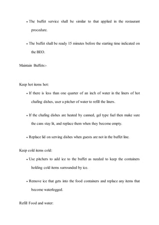  The buffet service shall be similar to that applied in the restaurant
procedure.
 The buffet shall be ready 15 minutes before the starting time indicated on
the BEO.
Maintain Buffets:-
Keep hot items hot:
 If there is less than one quarter of an inch of water in the liners of hot
chafing dishes, user a pitcher of water to refill the liners.
 If the chafing dishes are heated by canned, gel type fuel then make sure
the cans stay lit, and replace them when they become empty.
 Replace lid on serving dishes when guests are not in the buffet line.
Keep cold items cold:
 Use pitchers to add ice to the buffet as needed to keep the containers
holding cold items surrounded by ice.
 Remove ice that gets into the food containers and replace any items that
become waterlogged.
Refill Food and water:
 