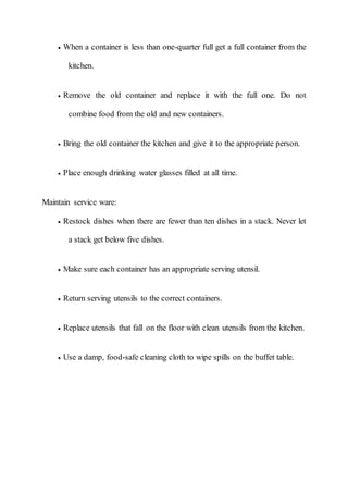  When a container is less than one-quarter full get a full container from the
kitchen.
 Remove the old container and replace it with the full one. Do not
combine food from the old and new containers.
 Bring the old container the kitchen and give it to the appropriate person.
 Place enough drinking water glasses filled at all time.
Maintain service ware:
 Restock dishes when there are fewer than ten dishes in a stack. Never let
a stack get below five dishes.
 Make sure each container has an appropriate serving utensil.
 Return serving utensils to the correct containers.
 Replace utensils that fall on the floor with clean utensils from the kitchen.
 Use a damp, food-safe cleaning cloth to wipe spills on the buffet table.
 