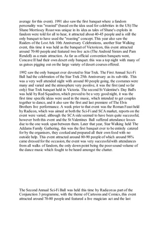 average for this event). 1991 also saw the first banquet where a fandom
personality was "roasted" (based on the idea used for celebrities in the US) The
Shane Morrissey Roastwas unique in its idea as tales of Shane's exploits in
fandom were told for all to hear, it attracted about 40-45 people and is still the
only banquet to have used the "roasting" concept. This year also saw the
Raiders of the Lost Ark 10th Anniversary Celebrations, another Star Walking
event, this time it was held as the banquet of Victoricon, this event attracted
around 70-80 people and featured two live acts (The Android Sisters and Pam
Rendell) as a main attraction. As far as official convention banquets went,
Concave II had their own desert only banquet. this was a top night with many of
us gutses pigging out on the large variety of desert courses offered.
1992 saw the only banquet ever devoted to Star Trek. The First Annual Sci-Fi
Ball had the celebration of the Star Trek 25th Anniversary as its sub-title. This
was a very well attended night with around 80 people going, the costumes were
many and varied and the atmosphere very positive, it was the first (and so far
only) Star Trek banquet held in Victoria. The second St Valentine's Day Ball's
was held by Red Squadron, which proved to be a very good night, it was the
first time specific ideas were used in the music, which intended to get couples
together to dance, and it also saw the first and last premiere of The Elvis
Brothers live performance. A week prior to that event was the Roman Feast held
by Radicon, which was aimed at both the Sci-Fi and SCA market, reports on the
event were varied, although the SCA side seemed to have been quite successful,
however both this event and the St Valentines Ball suffered attendance losses
due to the one week span between them. Later that year, Star Walking held The
Addams Family Gathering, this was the first banquet ever to be entirely catered
for by the organisers, they cooked and prepared all their own food with no
outside help. This event attracted around 80-90 people of which around 98%
came dressed for the occasion, the event was very successfulwith attendances
from all walks of fandom, the only down point being the poorsound volume of
the dance music which fought to be heard amongst the chatter.
The Second Annual Sci-Fi Ball was held this time by Radiconas part of the
Conjunction 3 programme, with the theme of Cartoons and Comics, this event
attracted around 70-80 people and featured a live magician act and the last
 