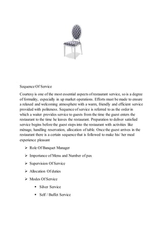 Sequence Of Service
Courtesy is one of the most essential aspects ofrestaurant service, so is a degree
of formality, especially in up market operations. Efforts must be made to ensure
a relaxed and welcoming atmosphere with a warm, friendly and efficient service
provided with politeness. Sequence of service is referred to as the order in
which a waiter provides service to guests from the time the guest enters the
restaurant to the time he leaves the restaurant. Preparation to deliver satisfied
service begins before the guest steps into the restaurant with activities like
ménage, handling reservation, allocation of table. Once the guest arrives in the
restaurant there is a certain sequence that is followed to make his/ her meal
experience pleasant
 Role Of Banquet Manager
 Importance of Menu and Number of pax
 Supervision Of Service
 Allocation Of duties
 Modes Of Service
 Silver Service
 Self / Buffet Service
 
