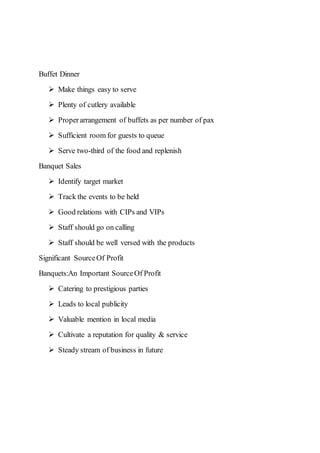 Buffet Dinner
 Make things easy to serve
 Plenty of cutlery available
 Properarrangement of buffets as per number of pax
 Sufficient room for guests to queue
 Serve two-third of the food and replenish
Banquet Sales
 Identify target market
 Track the events to be held
 Good relations with CIPs and VIPs
 Staff should go on calling
 Staff should be well versed with the products
Significant SourceOf Profit
Banquets:An Important SourceOf Profit
 Catering to prestigious parties
 Leads to local publicity
 Valuable mention in local media
 Cultivate a reputation for quality & service
 Steady stream of business in future
 