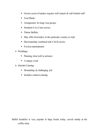  Grown sectorof market requires well trained & well briefed staff
 Tour Meals:
 Arrangement for large tour groups
 Standard A La Carte service
 Theme Buffets:
 May offer food native to the particular country or style
 Showmanship combined with F & B service
 Food as entertainment
 Weddings:
 Planning done well in advance
 A unique event
 Outside Catering:
 Demanding & challenging job
 Includes outdoorcatering
Buffet breakfast is very popular in large hotels today, served mainly in the
coffee shop.
 