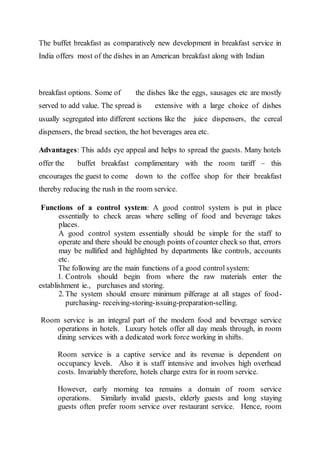 The buffet breakfast as comparatively new development in breakfast service in
India offers most of the dishes in an American breakfast along with Indian
breakfast options. Some of the dishes like the eggs, sausages etc are mostly
served to add value. The spread is extensive with a large choice of dishes
usually segregated into different sections like the juice dispensers, the cereal
dispensers, the bread section, the hot beverages area etc.
Advantages: This adds eye appeal and helps to spread the guests. Many hotels
offer the buffet breakfast complimentary with the room tariff – this
encourages the guest to come down to the coffee shop for their breakfast
thereby reducing the rush in the room service.
Functions of a control system: A good control system is put in place
essentially to check areas where selling of food and beverage takes
places.
A good control system essentially should be simple for the staff to
operate and there should be enough points of counter check so that, errors
may be nullified and highlighted by departments like controls, accounts
etc.
The following are the main functions of a good control system:
1. Controls should begin from where the raw materials enter the
establishment ie., purchases and storing.
2. The system should ensure minimum pilferage at all stages of food-
purchasing- receiving-storing-issuing-preparation-selling.
Room service is an integral part of the modern food and beverage service
operations in hotels. Luxury hotels offer all day meals through, in room
dining services with a dedicated work force working in shifts.
Room service is a captive service and its revenue is dependent on
occupancy levels. Also it is staff intensive and involves high overhead
costs. Invariably therefore, hotels charge extra for in room service.
However, early morning tea remains a domain of room service
operations. Similarly invalid guests, elderly guests and long staying
guests often prefer room service over restaurant service. Hence, room
 