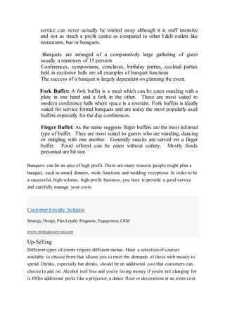 service can never actually be wished away although it is staff intensive
and not as much a profit centre as compared to other F&B outlets like
restaurants, bar or banquets.
Banquets are arranged of a comparatively large gathering of guest
usually a minimum of 15 persons
Conferences, symposiums, conclaves, birthday parties, cocktail parties
held in exclusive halls are all examples of banquet functions
The success of a banquet is largely dependent on planning the event.
Fork Buffet: A fork buffet is a meal which can be eaten standing with a
plate in one hand and a fork in the other. These are most suited to
modern conference halls where space is a restraint. Fork buffets is ideally
suited for service formal banquets and are today the most popularly used
buffets especially for the day conferences.
Finger Buffet: As the name suggests finger buffets are the most informal
type of buffet. They are most suited to guests who are standing, dancing
or mingling with one another. Generally snacks are served on a finger
buffet. Food offered can be eaten without cutlery. Mostly foods
presented are bit size.
Banquets can be an area of high profit. There are many reasons people might plan a
banquet, such as award dinners, work functions and wedding receptions. In order to be
a successful, high-volume, high-profit business, you have to provide a good service
and carefully manage your costs.
Customer Loyalty Solution
Strategy, Design, Plan Loyalty Programs, Engagement, CRM
www.strategiccaravan.com
Up-Selling
Different types of events require different menus. Have a selectionof courses
available to choose from that allows you to meet the demands of those with money to
spend. Drinks, especially bar drinks, should be an additional cost that customers can
choose to add on. Alcohol isn't free and you're losing money if you're not charging for
it. Offer additional perks like a projector, a dance floor or decorations at an extra cost.
 