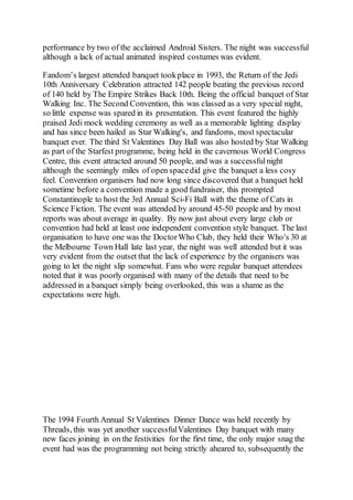 performance by two of the acclaimed Android Sisters. The night was successful
although a lack of actual animated inspired costumes was evident.
Fandom’s largest attended banquet tookplace in 1993, the Return of the Jedi
10th Anniversary Celebration attracted 142 people beating the previous record
of 140 held by The Empire Strikes Back 10th. Being the official banquet of Star
Walking Inc. The Second Convention, this was classed as a very special night,
so little expense was spared in its presentation. This event featured the highly
praised Jedi mock wedding ceremony as well as a memorable lighting display
and has since been hailed as Star Walking's, and fandoms, most spectacular
banquet ever. The third St Valentines Day Ball was also hosted by Star Walking
as part of the Starfest programme, being held in the cavernous World Congress
Centre, this event attracted around 50 people, and was a successfulnight
although the seemingly miles of open spacedid give the banquet a less cosy
feel. Convention organisers had now long since discovered that a banquet held
sometime before a convention made a good fundraiser, this prompted
Constantinople to host the 3rd Annual Sci-Fi Ball with the theme of Cats in
Science Fiction. The event was attended by around 45-50 people and by most
reports was about average in quality. By now just about every large club or
convention had held at least one independent convention style banquet. The last
organisation to have one was the DoctorWho Club, they held their Who's 30 at
the Melbourne Town Hall late last year, the night was well attended but it was
very evident from the outset that the lack of experience by the organisers was
going to let the night slip somewhat. Fans who were regular banquet attendees
noted that it was poorly organised with many of the details that need to be
addressed in a banquet simply being overlooked, this was a shame as the
expectations were high.
The 1994 Fourth Annual St Valentines Dinner Dance was held recently by
Threads, this was yet another successfulValentines Day banquet with many
new faces joining in on the festivities for the first time, the only major snag the
event had was the programming not being strictly aheared to, subsequently the
 