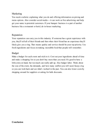 Marketing
You need a website explaining what you do and offering information on pricing and
menu options. Also consider social media -- it can work as free advertising and help
get your name to potential customers. If your banquet business is a part of another
business like a restaurant or hotel, do in-house marketing.
Reputation
Your reputation can carry you in this industry. If someone has a great experience with
you, they'll tell all of their friends and then when their friend has an experience they'll
likely give you a ring. That means quality and service should be your top priority. Use
fresh ingredients and focus on making incredible food that people will remember.
Budget
Make a budget for each event and stick to it. Cost out your ingredients ahead of time
and make a shopping list so you don't buy more than you need. It's good to have a
little extra on hand, but too much can really add up. Also budget labor. Think about
the size of the event, the demands, and how many staffers you will need. Keep a log
so you can look back and see what's worked in the past. You can also lower costs by
shopping around for suppliers or asking for bulk discounts.
Conclusion
 