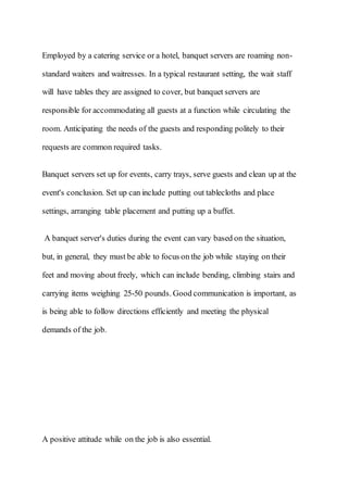 Employed by a catering service or a hotel, banquet servers are roaming non-
standard waiters and waitresses. In a typical restaurant setting, the wait staff
will have tables they are assigned to cover, but banquet servers are
responsible for accommodating all guests at a function while circulating the
room. Anticipating the needs of the guests and responding politely to their
requests are common required tasks.
Banquet servers set up for events, carry trays, serve guests and clean up at the
event's conclusion. Set up can include putting out tablecloths and place
settings, arranging table placement and putting up a buffet.
A banquet server's duties during the event can vary based on the situation,
but, in general, they must be able to focus on the job while staying on their
feet and moving about freely, which can include bending, climbing stairs and
carrying items weighing 25-50 pounds. Good communication is important, as
is being able to follow directions efficiently and meeting the physical
demands of the job.
A positive attitude while on the job is also essential.
 