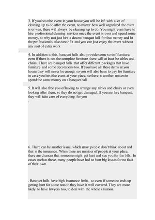 3. If you host the event in your house you will be left with a lot of
cleaning up to do after the event, no matter how well organized the event
is or was, there will always be cleaning up to do. You might even have to
hire professional cleaning services once the event is over and spend some
money, so why not just hire a decent banquet hall for that money and let
the professionals take care of it and you can just enjoy the event without
any sortof extra work
.
4. In addition to this, banquet halls also provide some sortof furniture,
even if there is not the complete furniture there will at least be tables and
chairs. There are banquet halls that offer different packages that have
furniture and some decorations too. If you have all these items at you
house they will never be enough so you will also have to pay for furniture
in case you hostthe event at your place, so there is another reason to
spend the same money on a banquet hall.
5. It will also free you of having to arrange any tables and chairs or even
looking after them, so they do not get damaged. If you are hire banquet,
they will take care of everything for you
.
6. There can be another issue, which most people don’tthink about and
that is the insurance. When there are number of people at your place,
there are chances that someone might get hurt and sue you for the bills. In
cases such as these, many people have had to bear big losses for no fault
of their own.
. Banquet halls have high insurance limits, so even if someone ends up
getting hurt for some reason they have it well covered. They are more
likely to have lawyers too, to deal with the whole situation.
 