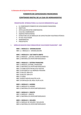 A. Estructura de la Caja de Herramientas
FOMENTO DE CAPACIDADES FINANCIERAS
CONTENIDO DIGITAL DE LA CAJA DE HERRAMIENTAS
PRESENTACIÓN INTRODUCTORIA A LA CAJA DE HERRAMIENTAS (ppt)
 EL COMPONENTEFOMENTO DE CAPACIDADESFINANCIERAS
 OBJETIVOS
 ARTICULACIÓN ENTRECOMPONENTES
 CICLO DEL COMPONENTE
 AGENTES PARTICIPANTES
 ESTRUCTURA DE LOS MÓDULOS DE CAPACITACIÓN YASISTENCIA TÉCNICA
 KIT DEL FACILITADOR
 HERRAMIENTAS
 PRESUPUESTO
I. MÓDULOS BASICOS PARA FORMACIÓNDE FACILITADOR FINANCIERO* - MBF
MBF 1 - MODULO A – SENSIBILIZACION
MBF 1.1 - MODULO A – SENSIBILIZACION
MBF 2 - MODULO B - USO TARJETA DEBITO
MBF 2.1 MODULO -_USO DEL CAJERO AUTOMÁTICO
MBF 2.2 MATERIAL DE APOYO METODOLÓGICO
MBF 3 - MODULO 1 - SISTEMA FINANCIERO
MBF 3.1 MODULO_SISTEMA_FINANCIERO
MBF 3.2 MATERIAL DE APOYO METODÓLOGICO
MBF 3.3 COMO DETECTAR BILLETES-NUEVOS
MBF 3.4 HISTORIETA-4-LA-MONEDA-PERUANA
MBF 3.5 BILLETE-200-ALTA
MBF 3.6 BILLETE-100-ALTA
MBF 3.7 CANJE
MBF 3.8 BCRP-NUEVOS-BILLETES-ALTA
MBF 3.9 FORTALEZA-DEL-REAL-FELIPE-ALTA
MBF 4 - MODULO 2 - AHORRO
MBF 4.1 MODULO EL AHORRO
MBF 4.2 MATERIAL DE APOYO METODÓLOGICO
MBF 5 - MODULO 3 - CREDITO
MBF 5.1 MODULO - CREDITO
MBF 5.2 MATERIAL DE APOYO METODÓLOGICO
MBF 6 - MODULO 4 - SEGUROS
MBF 6.1 MODULO DE SEGUROS INCLUSIVOS
MBF 6.2 MATERIAL DE APOYO METODÓLOGICO
 