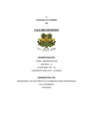 A
COLLOQUIUM REPORT
ON
FACE RECOGNITION
SUBMITTED BY:
NAME - AKASH GAUTAM
SECTION - A
CLASS ROLL NO. - 03
UNIVERSITY ROLL NO. - 121300026
SUBMITTED TO:
DEPARTMENT OF ELECTRONICS & COMMUNICATION ENGINEERING
GLA UNIVERSITY
MATHURA
 