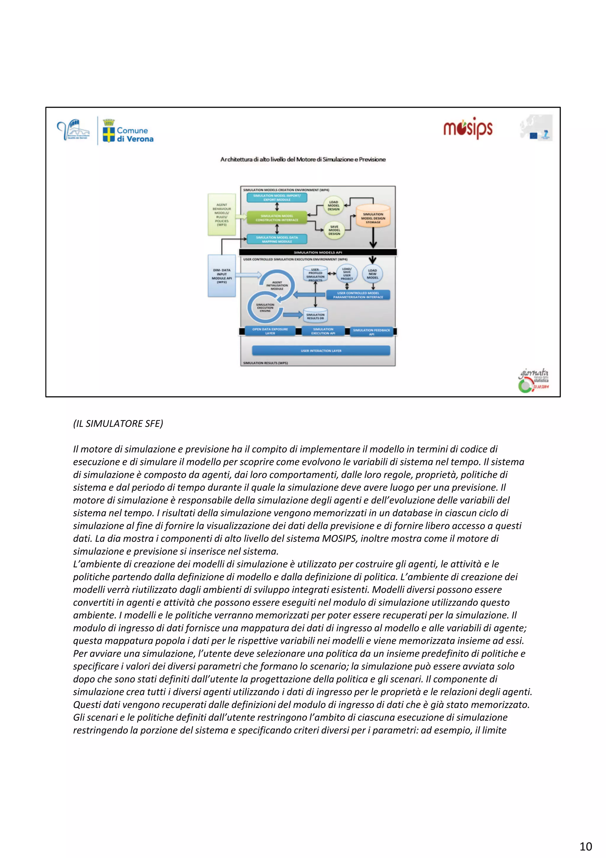 ;/ ^/Dh dKZ ^Ϳ
/ů ŵŽƚŽƌĞ Ěŝ ƐŝŵƵůĂǌŝŽŶĞ Ğ ƉƌĞǀŝƐŝŽŶĞ ŚĂ ŝů ĐŽŵƉŝƚŽ Ěŝ ŝŵƉůĞŵĞŶƚĂƌĞ ŝů ŵŽĚĞůůŽ ŝŶ ƚĞƌŵŝŶŝ Ěŝ ĐŽĚŝĐĞ Ěŝ
ĞƐĞĐƵǌŝŽŶĞ Ğ Ěŝ ƐŝŵƵůĂƌĞ ŝů ŵŽĚĞůůŽ ƉĞƌ ƐĐŽƉƌŝƌĞ ĐŽŵĞ ĞǀŽůǀŽŶŽ ůĞ ǀĂƌŝĂďŝůŝ Ěŝ ƐŝƐƚĞŵĂ ŶĞů ƚĞŵƉŽ͘ /ů ƐŝƐƚĞŵĂ
Ěŝ ƐŝŵƵůĂǌŝŽŶĞ ğ ĐŽŵƉŽƐƚŽ ĚĂ ĂŐĞŶƚŝ͕ ĚĂŝ ůŽƌŽ ĐŽŵƉŽƌƚĂŵĞŶƚŝ͕ ĚĂůůĞ ůŽƌŽ ƌĞŐŽůĞ͕ ƉƌŽƉƌŝĞƚă͕ ƉŽůŝƚŝĐŚĞ Ěŝ
ƐŝƐƚĞŵĂ Ğ ĚĂů ƉĞƌŝŽĚŽ Ěŝ ƚĞŵƉŽ ĚƵƌĂŶƚĞ ŝů ƋƵĂůĞ ůĂ ƐŝŵƵůĂǌŝŽŶĞ ĚĞǀĞ ĂǀĞƌĞ ůƵŽŐŽ ƉĞƌ ƵŶĂ ƉƌĞǀŝƐŝŽŶĞ͘ /ů
ŵŽƚŽƌĞ Ěŝ ƐŝŵƵůĂǌŝŽŶĞ ğ ƌĞƐƉŽŶƐĂďŝůĞ ĚĞůůĂ ƐŝŵƵůĂǌŝŽŶĞ ĚĞŐůŝ ĂŐĞŶƚŝ Ğ ĚĞůů͛ĞǀŽůƵǌŝŽŶĞ ĚĞůůĞ ǀĂƌŝĂďŝůŝ ĚĞů
ƐŝƐƚĞŵĂ ŶĞů ƚĞŵƉŽ͘ / ƌŝƐƵůƚĂƚŝ ĚĞůůĂ ƐŝŵƵůĂǌŝŽŶĞ ǀĞŶŐŽŶŽ ŵĞŵŽƌŝǌǌĂƚŝ ŝŶ ƵŶ ĚĂƚĂďĂƐĞ ŝŶ ĐŝĂƐĐƵŶ ĐŝĐůŽ Ěŝ
ƐŝŵƵůĂǌŝŽŶĞ Ăů ĨŝŶĞ Ěŝ ĨŽƌŶŝƌĞ ůĂ ǀŝƐƵĂůŝǌǌĂǌŝŽŶĞ ĚĞŝ ĚĂƚŝ ĚĞůůĂ ƉƌĞǀŝƐŝŽŶĞ Ğ Ěŝ ĨŽƌŶŝƌĞ ůŝďĞƌŽ ĂĐĐĞƐƐŽ Ă ƋƵĞƐƚŝ
ĚĂƚŝ͘ Ă ĚŝĂ ŵŽƐƚƌĂ ŝ ĐŽŵƉŽŶĞŶƚŝ Ěŝ ĂůƚŽ ůŝǀĞůůŽ ĚĞů ƐŝƐƚĞŵĂ DK^/W^͕ ŝŶŽůƚƌĞ ŵŽƐƚƌĂ ĐŽŵĞ ŝů ŵŽƚŽƌĞ Ěŝ
ƐŝŵƵůĂǌŝŽŶĞ Ğ ƉƌĞǀŝƐŝŽŶĞ Ɛŝ ŝŶƐĞƌŝƐĐĞ ŶĞů ƐŝƐƚĞŵĂ͘
͛ĂŵďŝĞŶƚĞ Ěŝ ĐƌĞĂǌŝŽŶĞ ĚĞŝ ŵŽĚĞůůŝ Ěŝ ƐŝŵƵůĂǌŝŽŶĞ ğ ƵƚŝůŝǌǌĂƚŽ ƉĞƌ ĐŽƐƚƌƵŝƌĞ Őůŝ ĂŐĞŶƚŝ͕ ůĞ Ăƚƚŝǀŝƚă Ğ ůĞ
ƉŽůŝƚŝĐŚĞ ƉĂƌƚĞŶĚŽ ĚĂůůĂ ĚĞĨŝŶŝǌŝŽŶĞ Ěŝ ŵŽĚĞůůŽ Ğ ĚĂůůĂ ĚĞĨŝŶŝǌŝŽŶĞ Ěŝ ƉŽůŝƚŝĐĂ͘ ͛ĂŵďŝĞŶƚĞ Ěŝ ĐƌĞĂǌŝŽŶĞ ĚĞŝ
ŵŽĚĞůůŝ ǀĞƌƌă ƌŝƵƚŝůŝǌǌĂƚŽ ĚĂŐůŝ ĂŵďŝĞŶƚŝ Ěŝ ƐǀŝůƵƉƉŽ ŝŶƚĞŐƌĂƚŝ ĞƐŝƐƚĞŶƚŝ͘ DŽĚĞůůŝ ĚŝǀĞƌƐŝ ƉŽƐƐŽŶŽ ĞƐƐĞƌĞ
ĐŽŶǀĞƌƚŝƚŝ ŝŶ ĂŐĞŶƚŝ Ğ Ăƚƚŝǀŝƚă ĐŚĞ ƉŽƐƐŽŶŽ ĞƐƐĞƌĞ ĞƐĞŐƵŝƚŝ ŶĞů ŵŽĚƵůŽ Ěŝ ƐŝŵƵůĂǌŝŽŶĞ ƵƚŝůŝǌǌĂŶĚŽ ƋƵĞƐƚŽ
ĂŵďŝĞŶƚĞ͘ / ŵŽĚĞůůŝ Ğ ůĞ ƉŽůŝƚŝĐŚĞ ǀĞƌƌĂŶŶŽ ŵĞŵŽƌŝǌǌĂƚŝ ƉĞƌ ƉŽƚĞƌ ĞƐƐĞƌĞ ƌĞĐƵƉĞƌĂƚŝ ƉĞƌ ůĂ ƐŝŵƵůĂǌŝŽŶĞ͘ /ů
ŵŽĚƵůŽ Ěŝ ŝŶŐƌĞƐƐŽ Ěŝ ĚĂƚŝ ĨŽƌŶŝƐĐĞ ƵŶĂ ŵĂƉƉĂƚƵƌĂ ĚĞŝ ĚĂƚŝ Ěŝ ŝŶŐƌĞƐƐŽ Ăů ŵŽĚĞůůŽ Ğ ĂůůĞ ǀĂƌŝĂďŝůŝ Ěŝ ĂŐĞŶƚĞ͖
ƋƵĞƐƚĂ ŵĂƉƉĂƚƵƌĂ ƉŽƉŽůĂ ŝ ĚĂƚŝ ƉĞƌ ůĞ ƌŝƐƉĞƚƚŝǀĞ ǀĂƌŝĂďŝůŝ ŶĞŝ ŵŽĚĞůůŝ Ğ ǀŝĞŶĞ ŵĞŵŽƌŝǌǌĂƚĂ ŝŶƐŝĞŵĞ ĂĚ ĞƐƐŝ͘
WĞƌ ĂǀǀŝĂƌĞ ƵŶĂ ƐŝŵƵůĂǌŝŽŶĞ͕ ů͛ƵƚĞŶƚĞ ĚĞǀĞ ƐĞůĞǌŝŽŶĂƌĞ ƵŶĂ ƉŽůŝƚŝĐĂ ĚĂ ƵŶ ŝŶƐŝĞŵĞ ƉƌĞĚĞĨŝŶŝƚŽ Ěŝ ƉŽůŝƚŝĐŚĞ Ğ
ƐƉĞĐŝĨŝĐĂƌĞ ŝ ǀĂůŽƌŝ ĚĞŝ ĚŝǀĞƌƐŝ ƉĂƌĂŵĞƚƌŝ ĐŚĞ ĨŽƌŵĂŶŽ ůŽ ƐĐĞŶĂƌŝŽ͖ ůĂ ƐŝŵƵůĂǌŝŽŶĞ ƉƵž ĞƐƐĞƌĞ ĂǀǀŝĂƚĂ ƐŽůŽ
ĚŽƉŽ ĐŚĞ ƐŽŶŽ ƐƚĂƚŝ ĚĞĨŝŶŝƚŝ ĚĂůů͛ƵƚĞŶƚĞ ůĂ ƉƌŽŐĞƚƚĂǌŝŽŶĞ ĚĞůůĂ ƉŽůŝƚŝĐĂ Ğ Őůŝ ƐĐĞŶĂƌŝ͘ /ů ĐŽŵƉŽŶĞŶƚĞ Ěŝ
ƐŝŵƵůĂǌŝŽŶĞ ĐƌĞĂ ƚƵƚƚŝ ŝ ĚŝǀĞƌƐŝ ĂŐĞŶƚŝ ƵƚŝůŝǌǌĂŶĚŽ ŝ ĚĂƚŝ Ěŝ ŝŶŐƌĞƐƐŽ ƉĞƌ ůĞ ƉƌŽƉƌŝĞƚă Ğ ůĞ ƌĞůĂǌŝŽŶŝ ĚĞŐůŝ ĂŐĞŶƚŝ͘
YƵĞƐƚŝ ĚĂƚŝ ǀĞŶŐŽŶŽ ƌĞĐƵƉĞƌĂƚŝ ĚĂůůĞ ĚĞĨŝŶŝǌŝŽŶŝ ĚĞů ŵŽĚƵůŽ Ěŝ ŝŶŐƌĞƐƐŽ Ěŝ ĚĂƚŝ ĐŚĞ ğ Őŝă ƐƚĂƚŽ ŵĞŵŽƌŝǌǌĂƚŽ͘
'ůŝ ƐĐĞŶĂƌŝ Ğ ůĞ ƉŽůŝƚŝĐŚĞ ĚĞĨŝŶŝƚŝ ĚĂůů͛ƵƚĞŶƚĞ ƌĞƐƚƌŝŶŐŽŶŽ ů͛ĂŵďŝƚŽ Ěŝ ĐŝĂƐĐƵŶĂ ĞƐĞĐƵǌŝŽŶĞ Ěŝ ƐŝŵƵůĂǌŝŽŶĞ
ƌĞƐƚƌŝŶŐĞŶĚŽ ůĂ ƉŽƌǌŝŽŶĞ ĚĞů ƐŝƐƚĞŵĂ Ğ ƐƉĞĐŝĨŝĐĂŶĚŽ ĐƌŝƚĞƌŝ ĚŝǀĞƌƐŝ ƉĞƌ ŝ ƉĂƌĂŵĞƚƌŝ͗ ĂĚ ĞƐĞŵƉŝŽ͕ ŝů ůŝŵŝƚĞ
ϭϬ
 