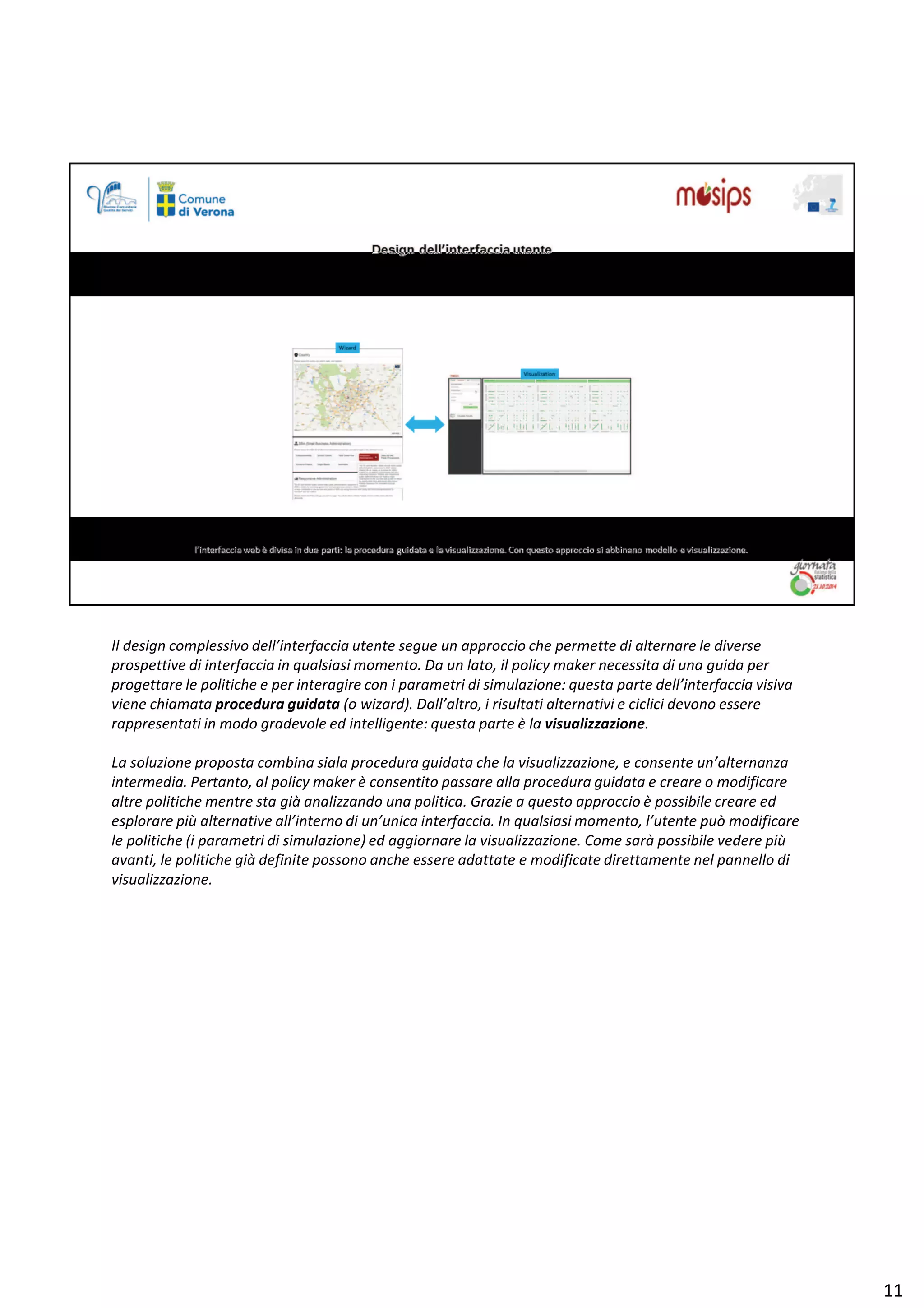 /ů ĚĞƐŝŐŶ ĐŽŵƉůĞƐƐŝǀŽ ĚĞůů͛ŝŶƚĞƌĨĂĐĐŝĂ ƵƚĞŶƚĞ ƐĞŐƵĞ ƵŶ ĂƉƉƌŽĐĐŝŽ ĐŚĞ ƉĞƌŵĞƚƚĞ Ěŝ ĂůƚĞƌŶĂƌĞ ůĞ ĚŝǀĞƌƐĞ
ƉƌŽƐƉĞƚƚŝǀĞ Ěŝ ŝŶƚĞƌĨĂĐĐŝĂ ŝŶ ƋƵĂůƐŝĂƐŝ ŵŽŵĞŶƚŽ͘ Ă ƵŶ ůĂƚŽ͕ ŝů ƉŽůŝĐǇ ŵĂŬĞƌ ŶĞĐĞƐƐŝƚĂ Ěŝ ƵŶĂ ŐƵŝĚĂ ƉĞƌ
ƉƌŽŐĞƚƚĂƌĞ ůĞ ƉŽůŝƚŝĐŚĞ Ğ ƉĞƌ ŝŶƚĞƌĂŐŝƌĞ ĐŽŶ ŝ ƉĂƌĂŵĞƚƌŝ Ěŝ ƐŝŵƵůĂǌŝŽŶĞ͗ ƋƵĞƐƚĂ ƉĂƌƚĞ ĚĞůů͛ŝŶƚĞƌĨĂĐĐŝĂ ǀŝƐŝǀĂ
ǀŝĞŶĞ ĐŚŝĂŵĂƚĂ ƉƌŽĐĞĚƵƌĂ ŐƵŝĚĂƚĂ ;Ž ǁŝǌĂƌĚͿ͘ Ăůů͛ĂůƚƌŽ͕ ŝ ƌŝƐƵůƚĂƚŝ ĂůƚĞƌŶĂƚŝǀŝ Ğ ĐŝĐůŝĐŝ ĚĞǀŽŶŽ ĞƐƐĞƌĞ
ƌĂƉƉƌĞƐĞŶƚĂƚŝ ŝŶ ŵŽĚŽ ŐƌĂĚĞǀŽůĞ ĞĚ ŝŶƚĞůůŝŐĞŶƚĞ͗ ƋƵĞƐƚĂ ƉĂƌƚĞ ğ ůĂ ǀŝƐƵĂůŝǌǌĂǌŝŽŶĞ͘
Ă ƐŽůƵǌŝŽŶĞ ƉƌŽƉŽƐƚĂ ĐŽŵďŝŶĂ ƐŝĂůĂ ƉƌŽĐĞĚƵƌĂ ŐƵŝĚĂƚĂ ĐŚĞ ůĂ ǀŝƐƵĂůŝǌǌĂǌŝŽŶĞ͕ Ğ ĐŽŶƐĞŶƚĞ ƵŶ͛ĂůƚĞƌŶĂŶǌĂ
ŝŶƚĞƌŵĞĚŝĂ͘ WĞƌƚĂŶƚŽ͕ Ăů ƉŽůŝĐǇ ŵĂŬĞƌ ğ ĐŽŶƐĞŶƚŝƚŽ ƉĂƐƐĂƌĞ ĂůůĂ ƉƌŽĐĞĚƵƌĂ ŐƵŝĚĂƚĂ Ğ ĐƌĞĂƌĞ Ž ŵŽĚŝĨŝĐĂƌĞ
ĂůƚƌĞ ƉŽůŝƚŝĐŚĞ ŵĞŶƚƌĞ ƐƚĂ Őŝă ĂŶĂůŝǌǌĂŶĚŽ ƵŶĂ ƉŽůŝƚŝĐĂ͘ 'ƌĂǌŝĞ Ă ƋƵĞƐƚŽ ĂƉƉƌŽĐĐŝŽ ğ ƉŽƐƐŝďŝůĞ ĐƌĞĂƌĞ ĞĚ
ĞƐƉůŽƌĂƌĞ Ɖŝƶ ĂůƚĞƌŶĂƚŝǀĞ Ăůů͛ŝŶƚĞƌŶŽ Ěŝ ƵŶ͛ƵŶŝĐĂ ŝŶƚĞƌĨĂĐĐŝĂ͘ /Ŷ ƋƵĂůƐŝĂƐŝ ŵŽŵĞŶƚŽ͕ ů͛ƵƚĞŶƚĞ ƉƵž ŵŽĚŝĨŝĐĂƌĞ
ůĞ ƉŽůŝƚŝĐŚĞ ;ŝ ƉĂƌĂŵĞƚƌŝ Ěŝ ƐŝŵƵůĂǌŝŽŶĞͿ ĞĚ ĂŐŐŝŽƌŶĂƌĞ ůĂ ǀŝƐƵĂůŝǌǌĂǌŝŽŶĞ͘ ŽŵĞ ƐĂƌă ƉŽƐƐŝďŝůĞ ǀĞĚĞƌĞ Ɖŝƶ
ĂǀĂŶƚŝ͕ ůĞ ƉŽůŝƚŝĐŚĞ Őŝă ĚĞĨŝŶŝƚĞ ƉŽƐƐŽŶŽ ĂŶĐŚĞ ĞƐƐĞƌĞ ĂĚĂƚƚĂƚĞ Ğ ŵŽĚŝĨŝĐĂƚĞ ĚŝƌĞƚƚĂŵĞŶƚĞ ŶĞů ƉĂŶŶĞůůŽ Ěŝ
ǀŝƐƵĂůŝǌǌĂǌŝŽŶĞ͘
ϭϭ
 