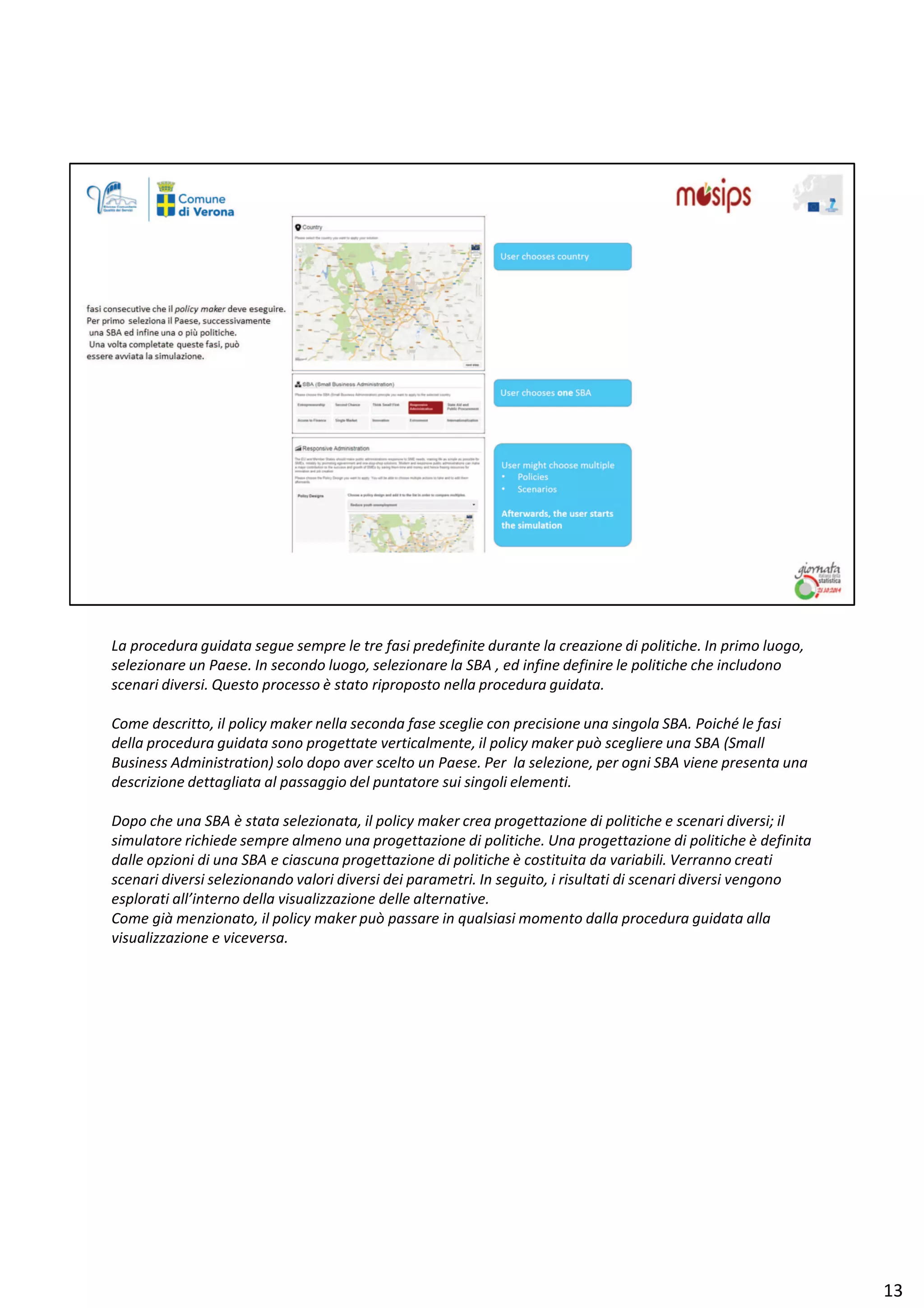 Ă ƉƌŽĐĞĚƵƌĂ ŐƵŝĚĂƚĂ ƐĞŐƵĞ ƐĞŵƉƌĞ ůĞ ƚƌĞ ĨĂƐŝ ƉƌĞĚĞĨŝŶŝƚĞ ĚƵƌĂŶƚĞ ůĂ ĐƌĞĂǌŝŽŶĞ Ěŝ ƉŽůŝƚŝĐŚĞ͘ /Ŷ ƉƌŝŵŽ ůƵŽŐŽ͕
ƐĞůĞǌŝŽŶĂƌĞ ƵŶ WĂĞƐĞ͘ /Ŷ ƐĞĐŽŶĚŽ ůƵŽŐŽ͕ ƐĞůĞǌŝŽŶĂƌĞ ůĂ ^ ͕ ĞĚ ŝŶĨŝŶĞ ĚĞĨŝŶŝƌĞ ůĞ ƉŽůŝƚŝĐŚĞ ĐŚĞ ŝŶĐůƵĚŽŶŽ
ƐĐĞŶĂƌŝ ĚŝǀĞƌƐŝ͘ YƵĞƐƚŽ ƉƌŽĐĞƐƐŽ ğ ƐƚĂƚŽ ƌŝƉƌŽƉŽƐƚŽ ŶĞůůĂ ƉƌŽĐĞĚƵƌĂ ŐƵŝĚĂƚĂ͘
ŽŵĞ ĚĞƐĐƌŝƚƚŽ͕ ŝů ƉŽůŝĐǇ ŵĂŬĞƌ ŶĞůůĂ ƐĞĐŽŶĚĂ ĨĂƐĞ ƐĐĞŐůŝĞ ĐŽŶ ƉƌĞĐŝƐŝŽŶĞ ƵŶĂ ƐŝŶŐŽůĂ ^ ͘ WŽŝĐŚĠ ůĞ ĨĂƐŝ
ĚĞůůĂ ƉƌŽĐĞĚƵƌĂ ŐƵŝĚĂƚĂ ƐŽŶŽ ƉƌŽŐĞƚƚĂƚĞ ǀĞƌƚŝĐĂůŵĞŶƚĞ͕ ŝů ƉŽůŝĐǇ ŵĂŬĞƌ ƉƵž ƐĐĞŐůŝĞƌĞ ƵŶĂ ^ ;^ŵĂůů
ƵƐŝŶĞƐƐ ĚŵŝŶŝƐƚƌĂƚŝŽŶͿ ƐŽůŽ ĚŽƉŽ ĂǀĞƌ ƐĐĞůƚŽ ƵŶ WĂĞƐĞ͘ WĞƌ ůĂ ƐĞůĞǌŝŽŶĞ͕ ƉĞƌ ŽŐŶŝ ^ ǀŝĞŶĞ ƉƌĞƐĞŶƚĂ ƵŶĂ
ĚĞƐĐƌŝǌŝŽŶĞ ĚĞƚƚĂŐůŝĂƚĂ Ăů ƉĂƐƐĂŐŐŝŽ ĚĞů ƉƵŶƚĂƚŽƌĞ ƐƵŝ ƐŝŶŐŽůŝ ĞůĞŵĞŶƚŝ͘
ŽƉŽ ĐŚĞ ƵŶĂ ^ ğ ƐƚĂƚĂ ƐĞůĞǌŝŽŶĂƚĂ͕ ŝů ƉŽůŝĐǇ ŵĂŬĞƌ ĐƌĞĂ ƉƌŽŐĞƚƚĂǌŝŽŶĞ Ěŝ ƉŽůŝƚŝĐŚĞ Ğ ƐĐĞŶĂƌŝ ĚŝǀĞƌƐŝ͖ ŝů
ƐŝŵƵůĂƚŽƌĞ ƌŝĐŚŝĞĚĞ ƐĞŵƉƌĞ ĂůŵĞŶŽ ƵŶĂ ƉƌŽŐĞƚƚĂǌŝŽŶĞ Ěŝ ƉŽůŝƚŝĐŚĞ͘ hŶĂ ƉƌŽŐĞƚƚĂǌŝŽŶĞ Ěŝ ƉŽůŝƚŝĐŚĞ ğ ĚĞĨŝŶŝƚĂ
ĚĂůůĞ ŽƉǌŝŽŶŝ Ěŝ ƵŶĂ ^ Ğ ĐŝĂƐĐƵŶĂ ƉƌŽŐĞƚƚĂǌŝŽŶĞ Ěŝ ƉŽůŝƚŝĐŚĞ ğ ĐŽƐƚŝƚƵŝƚĂ ĚĂ ǀĂƌŝĂďŝůŝ͘ sĞƌƌĂŶŶŽ ĐƌĞĂƚŝ
ƐĐĞŶĂƌŝ ĚŝǀĞƌƐŝ ƐĞůĞǌŝŽŶĂŶĚŽ ǀĂůŽƌŝ ĚŝǀĞƌƐŝ ĚĞŝ ƉĂƌĂŵĞƚƌŝ͘ /Ŷ ƐĞŐƵŝƚŽ͕ ŝ ƌŝƐƵůƚĂƚŝ Ěŝ ƐĐĞŶĂƌŝ ĚŝǀĞƌƐŝ ǀĞŶŐŽŶŽ
ĞƐƉůŽƌĂƚŝ Ăůů͛ŝŶƚĞƌŶŽ ĚĞůůĂ ǀŝƐƵĂůŝǌǌĂǌŝŽŶĞ ĚĞůůĞ ĂůƚĞƌŶĂƚŝǀĞ͘
ŽŵĞ Őŝă ŵĞŶǌŝŽŶĂƚŽ͕ ŝů ƉŽůŝĐǇ ŵĂŬĞƌ ƉƵž ƉĂƐƐĂƌĞ ŝŶ ƋƵĂůƐŝĂƐŝ ŵŽŵĞŶƚŽ ĚĂůůĂ ƉƌŽĐĞĚƵƌĂ ŐƵŝĚĂƚĂ ĂůůĂ
ǀŝƐƵĂůŝǌǌĂǌŝŽŶĞ Ğ ǀŝĐĞǀĞƌƐĂ͘
ϭϯ
 