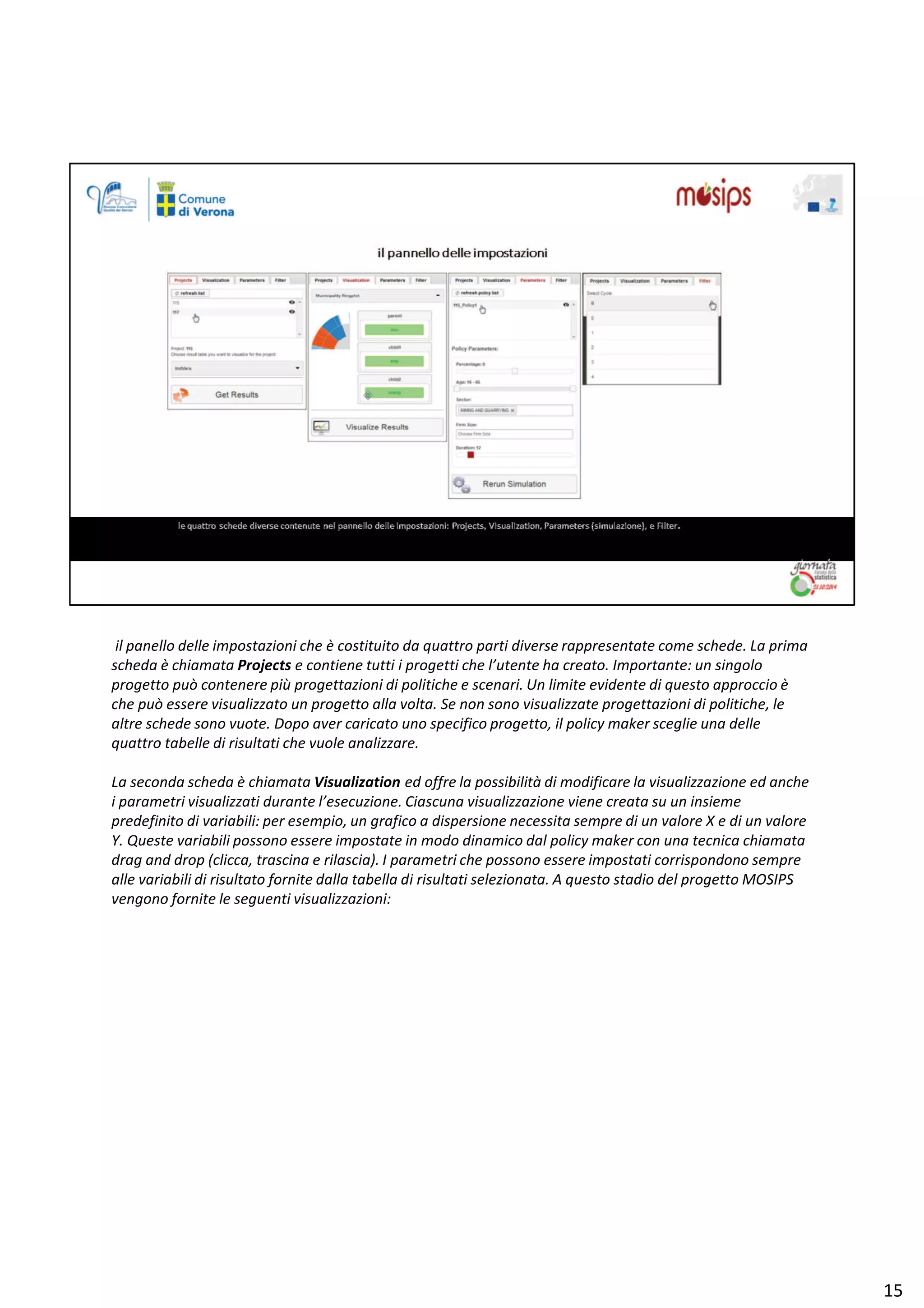 ŝů ƉĂŶĞůůŽ ĚĞůůĞ ŝŵƉŽƐƚĂǌŝŽŶŝ ĐŚĞ ğ ĐŽƐƚŝƚƵŝƚŽ ĚĂ ƋƵĂƚƚƌŽ ƉĂƌƚŝ ĚŝǀĞƌƐĞ ƌĂƉƉƌĞƐĞŶƚĂƚĞ ĐŽŵĞ ƐĐŚĞĚĞ͘ Ă ƉƌŝŵĂ
ƐĐŚĞĚĂ ğ ĐŚŝĂŵĂƚĂ WƌŽũĞĐƚƐ Ğ ĐŽŶƚŝĞŶĞ ƚƵƚƚŝ ŝ ƉƌŽŐĞƚƚŝ ĐŚĞ ů͛ƵƚĞŶƚĞ ŚĂ ĐƌĞĂƚŽ͘ /ŵƉŽƌƚĂŶƚĞ͗ ƵŶ ƐŝŶŐŽůŽ
ƉƌŽŐĞƚƚŽ ƉƵž ĐŽŶƚĞŶĞƌĞ Ɖŝƶ ƉƌŽŐĞƚƚĂǌŝŽŶŝ Ěŝ ƉŽůŝƚŝĐŚĞ Ğ ƐĐĞŶĂƌŝ͘ hŶ ůŝŵŝƚĞ ĞǀŝĚĞŶƚĞ Ěŝ ƋƵĞƐƚŽ ĂƉƉƌŽĐĐŝŽ ğ
ĐŚĞ ƉƵž ĞƐƐĞƌĞ ǀŝƐƵĂůŝǌǌĂƚŽ ƵŶ ƉƌŽŐĞƚƚŽ ĂůůĂ ǀŽůƚĂ͘ ^Ğ ŶŽŶ ƐŽŶŽ ǀŝƐƵĂůŝǌǌĂƚĞ ƉƌŽŐĞƚƚĂǌŝŽŶŝ Ěŝ ƉŽůŝƚŝĐŚĞ͕ ůĞ
ĂůƚƌĞ ƐĐŚĞĚĞ ƐŽŶŽ ǀƵŽƚĞ͘ ŽƉŽ ĂǀĞƌ ĐĂƌŝĐĂƚŽ ƵŶŽ ƐƉĞĐŝĨŝĐŽ ƉƌŽŐĞƚƚŽ͕ ŝů ƉŽůŝĐǇ ŵĂŬĞƌ ƐĐĞŐůŝĞ ƵŶĂ ĚĞůůĞ
ƋƵĂƚƚƌŽ ƚĂďĞůůĞ Ěŝ ƌŝƐƵůƚĂƚŝ ĐŚĞ ǀƵŽůĞ ĂŶĂůŝǌǌĂƌĞ͘
Ă ƐĞĐŽŶĚĂ ƐĐŚĞĚĂ ğ ĐŚŝĂŵĂƚĂ sŝƐƵĂůŝǌĂƚŝŽŶ ĞĚ ŽĨĨƌĞ ůĂ ƉŽƐƐŝďŝůŝƚă Ěŝ ŵŽĚŝĨŝĐĂƌĞ ůĂ ǀŝƐƵĂůŝǌǌĂǌŝŽŶĞ ĞĚ ĂŶĐŚĞ
ŝ ƉĂƌĂŵĞƚƌŝ ǀŝƐƵĂůŝǌǌĂƚŝ ĚƵƌĂŶƚĞ ů͛ĞƐĞĐƵǌŝŽŶĞ͘ ŝĂƐĐƵŶĂ ǀŝƐƵĂůŝǌǌĂǌŝŽŶĞ ǀŝĞŶĞ ĐƌĞĂƚĂ ƐƵ ƵŶ ŝŶƐŝĞŵĞ
ƉƌĞĚĞĨŝŶŝƚŽ Ěŝ ǀĂƌŝĂďŝůŝ͗ ƉĞƌ ĞƐĞŵƉŝŽ͕ ƵŶ ŐƌĂĨŝĐŽ Ă ĚŝƐƉĞƌƐŝŽŶĞ ŶĞĐĞƐƐŝƚĂ ƐĞŵƉƌĞ Ěŝ ƵŶ ǀĂůŽƌĞ y Ğ Ěŝ ƵŶ ǀĂůŽƌĞ
z͘ YƵĞƐƚĞ ǀĂƌŝĂďŝůŝ ƉŽƐƐŽŶŽ ĞƐƐĞƌĞ ŝŵƉŽƐƚĂƚĞ ŝŶ ŵŽĚŽ ĚŝŶĂŵŝĐŽ ĚĂů ƉŽůŝĐǇ ŵĂŬĞƌ ĐŽŶ ƵŶĂ ƚĞĐŶŝĐĂ ĐŚŝĂŵĂƚĂ
ĚƌĂŐ ĂŶĚ ĚƌŽƉ ;ĐůŝĐĐĂ͕ ƚƌĂƐĐŝŶĂ Ğ ƌŝůĂƐĐŝĂͿ͘ / ƉĂƌĂŵĞƚƌŝ ĐŚĞ ƉŽƐƐŽŶŽ ĞƐƐĞƌĞ ŝŵƉŽƐƚĂƚŝ ĐŽƌƌŝƐƉŽŶĚŽŶŽ ƐĞŵƉƌĞ
ĂůůĞ ǀĂƌŝĂďŝůŝ Ěŝ ƌŝƐƵůƚĂƚŽ ĨŽƌŶŝƚĞ ĚĂůůĂ ƚĂďĞůůĂ Ěŝ ƌŝƐƵůƚĂƚŝ ƐĞůĞǌŝŽŶĂƚĂ͘ ƋƵĞƐƚŽ ƐƚĂĚŝŽ ĚĞů ƉƌŽŐĞƚƚŽ DK^/W^
ǀĞŶŐŽŶŽ ĨŽƌŶŝƚĞ ůĞ ƐĞŐƵĞŶƚŝ ǀŝƐƵĂůŝǌǌĂǌŝŽŶŝ͗
ϭϱ
 