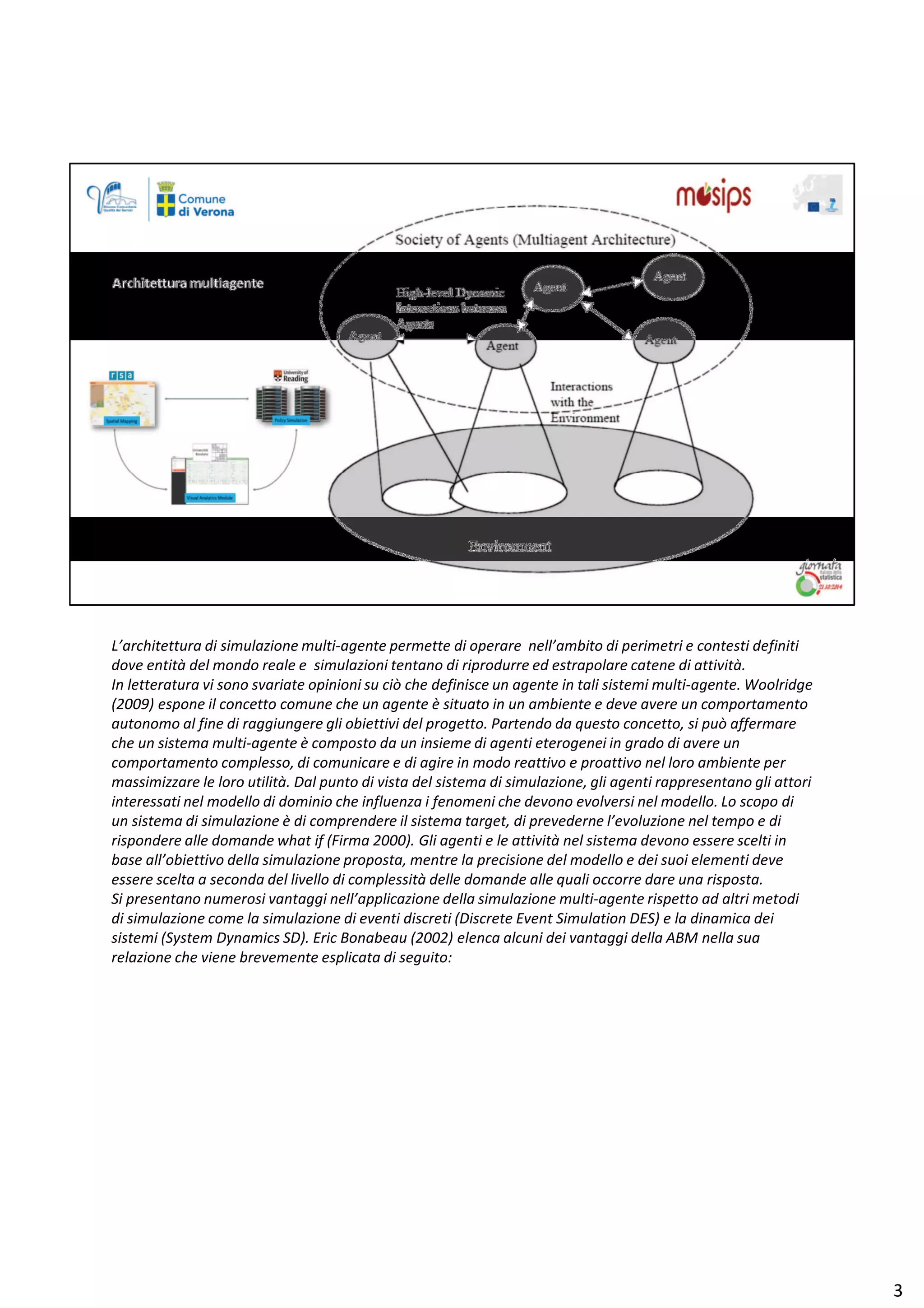 ͛ĂƌĐŚŝƚĞƚƚƵƌĂ Ěŝ ƐŝŵƵůĂǌŝŽŶĞ ŵƵůƚŝͲĂŐĞŶƚĞ ƉĞƌŵĞƚƚĞ Ěŝ ŽƉĞƌĂƌĞ ŶĞůů͛ĂŵďŝƚŽ Ěŝ ƉĞƌŝŵĞƚƌŝ Ğ ĐŽŶƚĞƐƚŝ ĚĞĨŝŶŝƚŝ
ĚŽǀĞ ĞŶƚŝƚă ĚĞů ŵŽŶĚŽ ƌĞĂůĞ Ğ ƐŝŵƵůĂǌŝŽŶŝ ƚĞŶƚĂŶŽ Ěŝ ƌŝƉƌŽĚƵƌƌĞ ĞĚ ĞƐƚƌĂƉŽůĂƌĞ ĐĂƚĞŶĞ Ěŝ Ăƚƚŝǀŝƚă͘
/Ŷ ůĞƚƚĞƌĂƚƵƌĂ ǀŝ ƐŽŶŽ ƐǀĂƌŝĂƚĞ ŽƉŝŶŝŽŶŝ ƐƵ Đŝž ĐŚĞ ĚĞĨŝŶŝƐĐĞ ƵŶ ĂŐĞŶƚĞ ŝŶ ƚĂůŝ ƐŝƐƚĞŵŝ ŵƵůƚŝͲĂŐĞŶƚĞ͘ tŽŽůƌŝĚŐĞ
;ϮϬϬϵͿ ĞƐƉŽŶĞ ŝů ĐŽŶĐĞƚƚŽ ĐŽŵƵŶĞ ĐŚĞ ƵŶ ĂŐĞŶƚĞ ğ ƐŝƚƵĂƚŽ ŝŶ ƵŶ ĂŵďŝĞŶƚĞ Ğ ĚĞǀĞ ĂǀĞƌĞ ƵŶ ĐŽŵƉŽƌƚĂŵĞŶƚŽ
ĂƵƚŽŶŽŵŽ Ăů ĨŝŶĞ Ěŝ ƌĂŐŐŝƵŶŐĞƌĞ Őůŝ ŽďŝĞƚƚŝǀŝ ĚĞů ƉƌŽŐĞƚƚŽ͘ WĂƌƚĞŶĚŽ ĚĂ ƋƵĞƐƚŽ ĐŽŶĐĞƚƚŽ͕ Ɛŝ ƉƵž ĂĨĨĞƌŵĂƌĞ
ĐŚĞ ƵŶ ƐŝƐƚĞŵĂ ŵƵůƚŝͲĂŐĞŶƚĞ ğ ĐŽŵƉŽƐƚŽ ĚĂ ƵŶ ŝŶƐŝĞŵĞ Ěŝ ĂŐĞŶƚŝ ĞƚĞƌŽŐĞŶĞŝ ŝŶ ŐƌĂĚŽ Ěŝ ĂǀĞƌĞ ƵŶ
ĐŽŵƉŽƌƚĂŵĞŶƚŽ ĐŽŵƉůĞƐƐŽ͕ Ěŝ ĐŽŵƵŶŝĐĂƌĞ Ğ Ěŝ ĂŐŝƌĞ ŝŶ ŵŽĚŽ ƌĞĂƚƚŝǀŽ Ğ ƉƌŽĂƚƚŝǀŽ ŶĞů ůŽƌŽ ĂŵďŝĞŶƚĞ ƉĞƌ
ŵĂƐƐŝŵŝǌǌĂƌĞ ůĞ ůŽƌŽ Ƶƚŝůŝƚă͘ Ăů ƉƵŶƚŽ Ěŝ ǀŝƐƚĂ ĚĞů ƐŝƐƚĞŵĂ Ěŝ ƐŝŵƵůĂǌŝŽŶĞ͕ Őůŝ ĂŐĞŶƚŝ ƌĂƉƉƌĞƐĞŶƚĂŶŽ Őůŝ ĂƚƚŽƌŝ
ŝŶƚĞƌĞƐƐĂƚŝ ŶĞů ŵŽĚĞůůŽ Ěŝ ĚŽŵŝŶŝŽ ĐŚĞ ŝŶĨůƵĞŶǌĂ ŝ ĨĞŶŽŵĞŶŝ ĐŚĞ ĚĞǀŽŶŽ ĞǀŽůǀĞƌƐŝ ŶĞů ŵŽĚĞůůŽ͘ Ž ƐĐŽƉŽ Ěŝ
ƵŶ ƐŝƐƚĞŵĂ Ěŝ ƐŝŵƵůĂǌŝŽŶĞ ğ Ěŝ ĐŽŵƉƌĞŶĚĞƌĞ ŝů ƐŝƐƚĞŵĂ ƚĂƌŐĞƚ͕ Ěŝ ƉƌĞǀĞĚĞƌŶĞ ů͛ĞǀŽůƵǌŝŽŶĞ ŶĞů ƚĞŵƉŽ Ğ Ěŝ
ƌŝƐƉŽŶĚĞƌĞ ĂůůĞ ĚŽŵĂŶĚĞ ǁŚĂƚ ŝĨ ;ŝƌŵĂ ϮϬϬϬͿ͘ 'ůŝ ĂŐĞŶƚŝ Ğ ůĞ Ăƚƚŝǀŝƚă ŶĞů ƐŝƐƚĞŵĂ ĚĞǀŽŶŽ ĞƐƐĞƌĞ ƐĐĞůƚŝ ŝŶ
ďĂƐĞ Ăůů͛ŽďŝĞƚƚŝǀŽ ĚĞůůĂ ƐŝŵƵůĂǌŝŽŶĞ ƉƌŽƉŽƐƚĂ͕ ŵĞŶƚƌĞ ůĂ ƉƌĞĐŝƐŝŽŶĞ ĚĞů ŵŽĚĞůůŽ Ğ ĚĞŝ ƐƵŽŝ ĞůĞŵĞŶƚŝ ĚĞǀĞ
ĞƐƐĞƌĞ ƐĐĞůƚĂ Ă ƐĞĐŽŶĚĂ ĚĞů ůŝǀĞůůŽ Ěŝ ĐŽŵƉůĞƐƐŝƚă ĚĞůůĞ ĚŽŵĂŶĚĞ ĂůůĞ ƋƵĂůŝ ŽĐĐŽƌƌĞ ĚĂƌĞ ƵŶĂ ƌŝƐƉŽƐƚĂ͘
^ŝ ƉƌĞƐĞŶƚĂŶŽ ŶƵŵĞƌŽƐŝ ǀĂŶƚĂŐŐŝ ŶĞůů͛ĂƉƉůŝĐĂǌŝŽŶĞ ĚĞůůĂ ƐŝŵƵůĂǌŝŽŶĞ ŵƵůƚŝͲĂŐĞŶƚĞ ƌŝƐƉĞƚƚŽ ĂĚ Ăůƚƌŝ ŵĞƚŽĚŝ
Ěŝ ƐŝŵƵůĂǌŝŽŶĞ ĐŽŵĞ ůĂ ƐŝŵƵůĂǌŝŽŶĞ Ěŝ ĞǀĞŶƚŝ ĚŝƐĐƌĞƚŝ ;ŝƐĐƌĞƚĞ ǀĞŶƚ ^ŝŵƵůĂƚŝŽŶ ^Ϳ Ğ ůĂ ĚŝŶĂŵŝĐĂ ĚĞŝ
ƐŝƐƚĞŵŝ ;^ǇƐƚĞŵ ǇŶĂŵŝĐƐ ^Ϳ͘ ƌŝĐ ŽŶĂďĞĂƵ ;ϮϬϬϮͿ ĞůĞŶĐĂ ĂůĐƵŶŝ ĚĞŝ ǀĂŶƚĂŐŐŝ ĚĞůůĂ D ŶĞůůĂ ƐƵĂ
ƌĞůĂǌŝŽŶĞ ĐŚĞ ǀŝĞŶĞ ďƌĞǀĞŵĞŶƚĞ ĞƐƉůŝĐĂƚĂ Ěŝ ƐĞŐƵŝƚŽ͗
ϯ
 