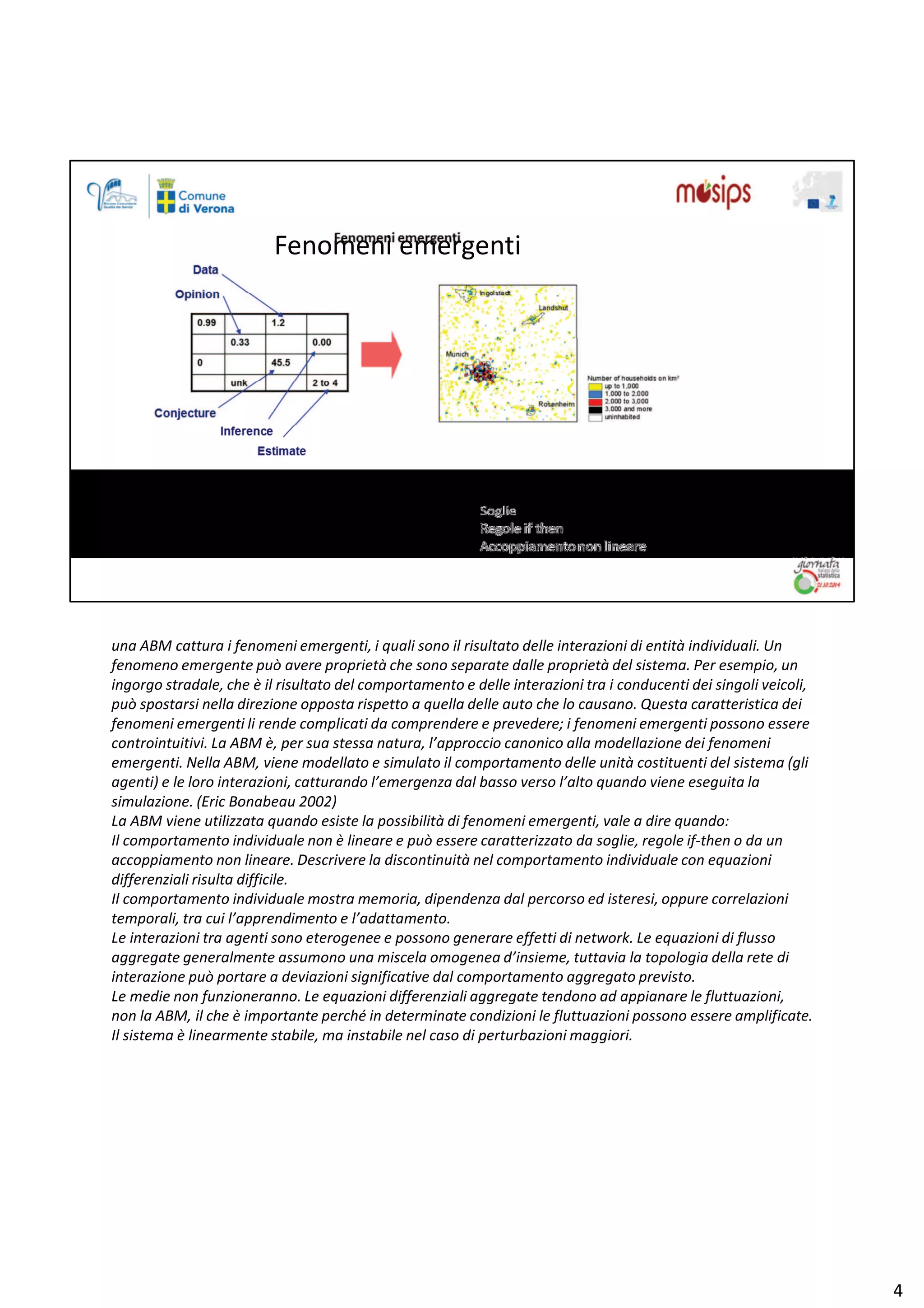 ƵŶĂ D ĐĂƚƚƵƌĂ ŝ ĨĞŶŽŵĞŶŝ ĞŵĞƌŐĞŶƚŝ͕ ŝ ƋƵĂůŝ ƐŽŶŽ ŝů ƌŝƐƵůƚĂƚŽ ĚĞůůĞ ŝŶƚĞƌĂǌŝŽŶŝ Ěŝ ĞŶƚŝƚă ŝŶĚŝǀŝĚƵĂůŝ͘ hŶ
ĨĞŶŽŵĞŶŽ ĞŵĞƌŐĞŶƚĞ ƉƵž ĂǀĞƌĞ ƉƌŽƉƌŝĞƚă ĐŚĞ ƐŽŶŽ ƐĞƉĂƌĂƚĞ ĚĂůůĞ ƉƌŽƉƌŝĞƚă ĚĞů ƐŝƐƚĞŵĂ͘ WĞƌ ĞƐĞŵƉŝŽ͕ ƵŶ
ŝŶŐŽƌŐŽ ƐƚƌĂĚĂůĞ͕ ĐŚĞ ğ ŝů ƌŝƐƵůƚĂƚŽ ĚĞů ĐŽŵƉŽƌƚĂŵĞŶƚŽ Ğ ĚĞůůĞ ŝŶƚĞƌĂǌŝŽŶŝ ƚƌĂ ŝ ĐŽŶĚƵĐĞŶƚŝ ĚĞŝ ƐŝŶŐŽůŝ ǀĞŝĐŽůŝ͕
ƉƵž ƐƉŽƐƚĂƌƐŝ ŶĞůůĂ ĚŝƌĞǌŝŽŶĞ ŽƉƉŽƐƚĂ ƌŝƐƉĞƚƚŽ Ă ƋƵĞůůĂ ĚĞůůĞ ĂƵƚŽ ĐŚĞ ůŽ ĐĂƵƐĂŶŽ͘ YƵĞƐƚĂ ĐĂƌĂƚƚĞƌŝƐƚŝĐĂ ĚĞŝ
ĨĞŶŽŵĞŶŝ ĞŵĞƌŐĞŶƚŝ ůŝ ƌĞŶĚĞ ĐŽŵƉůŝĐĂƚŝ ĚĂ ĐŽŵƉƌĞŶĚĞƌĞ Ğ ƉƌĞǀĞĚĞƌĞ͖ ŝ ĨĞŶŽŵĞŶŝ ĞŵĞƌŐĞŶƚŝ ƉŽƐƐŽŶŽ ĞƐƐĞƌĞ
ĐŽŶƚƌŽŝŶƚƵŝƚŝǀŝ͘ Ă D ğ͕ ƉĞƌ ƐƵĂ ƐƚĞƐƐĂ ŶĂƚƵƌĂ͕ ů͛ĂƉƉƌŽĐĐŝŽ ĐĂŶŽŶŝĐŽ ĂůůĂ ŵŽĚĞůůĂǌŝŽŶĞ ĚĞŝ ĨĞŶŽŵĞŶŝ
ĞŵĞƌŐĞŶƚŝ͘ EĞůůĂ D͕ ǀŝĞŶĞ ŵŽĚĞůůĂƚŽ Ğ ƐŝŵƵůĂƚŽ ŝů ĐŽŵƉŽƌƚĂŵĞŶƚŽ ĚĞůůĞ ƵŶŝƚă ĐŽƐƚŝƚƵĞŶƚŝ ĚĞů ƐŝƐƚĞŵĂ ;Őůŝ
ĂŐĞŶƚŝͿ Ğ ůĞ ůŽƌŽ ŝŶƚĞƌĂǌŝŽŶŝ͕ ĐĂƚƚƵƌĂŶĚŽ ů͛ĞŵĞƌŐĞŶǌĂ ĚĂů ďĂƐƐŽ ǀĞƌƐŽ ů͛ĂůƚŽ ƋƵĂŶĚŽ ǀŝĞŶĞ ĞƐĞŐƵŝƚĂ ůĂ
ƐŝŵƵůĂǌŝŽŶĞ͘ ;ƌŝĐ ŽŶĂďĞĂƵ ϮϬϬϮͿ
Ă D ǀŝĞŶĞ ƵƚŝůŝǌǌĂƚĂ ƋƵĂŶĚŽ ĞƐŝƐƚĞ ůĂ ƉŽƐƐŝďŝůŝƚă Ěŝ ĨĞŶŽŵĞŶŝ ĞŵĞƌŐĞŶƚŝ͕ ǀĂůĞ Ă ĚŝƌĞ ƋƵĂŶĚŽ͗
/ů ĐŽŵƉŽƌƚĂŵĞŶƚŽ ŝŶĚŝǀŝĚƵĂůĞ ŶŽŶ ğ ůŝŶĞĂƌĞ Ğ ƉƵž ĞƐƐĞƌĞ ĐĂƌĂƚƚĞƌŝǌǌĂƚŽ ĚĂ ƐŽŐůŝĞ͕ ƌĞŐŽůĞ ŝĨͲƚŚĞŶ Ž ĚĂ ƵŶ
ĂĐĐŽƉƉŝĂŵĞŶƚŽ ŶŽŶ ůŝŶĞĂƌĞ͘ ĞƐĐƌŝǀĞƌĞ ůĂ ĚŝƐĐŽŶƚŝŶƵŝƚă ŶĞů ĐŽŵƉŽƌƚĂŵĞŶƚŽ ŝŶĚŝǀŝĚƵĂůĞ ĐŽŶ ĞƋƵĂǌŝŽŶŝ
ĚŝĨĨĞƌĞŶǌŝĂůŝ ƌŝƐƵůƚĂ ĚŝĨĨŝĐŝůĞ͘
/ů ĐŽŵƉŽƌƚĂŵĞŶƚŽ ŝŶĚŝǀŝĚƵĂůĞ ŵŽƐƚƌĂ ŵĞŵŽƌŝĂ͕ ĚŝƉĞŶĚĞŶǌĂ ĚĂů ƉĞƌĐŽƌƐŽ ĞĚ ŝƐƚĞƌĞƐŝ͕ ŽƉƉƵƌĞ ĐŽƌƌĞůĂǌŝŽŶŝ
ƚĞŵƉŽƌĂůŝ͕ ƚƌĂ ĐƵŝ ů͛ĂƉƉƌĞŶĚŝŵĞŶƚŽ Ğ ů͛ĂĚĂƚƚĂŵĞŶƚŽ͘
Ğ ŝŶƚĞƌĂǌŝŽŶŝ ƚƌĂ ĂŐĞŶƚŝ ƐŽŶŽ ĞƚĞƌŽŐĞŶĞĞ Ğ ƉŽƐƐŽŶŽ ŐĞŶĞƌĂƌĞ ĞĨĨĞƚƚŝ Ěŝ ŶĞƚǁŽƌŬ͘ Ğ ĞƋƵĂǌŝŽŶŝ Ěŝ ĨůƵƐƐŽ
ĂŐŐƌĞŐĂƚĞ ŐĞŶĞƌĂůŵĞŶƚĞ ĂƐƐƵŵŽŶŽ ƵŶĂ ŵŝƐĐĞůĂ ŽŵŽŐĞŶĞĂ Ě͛ŝŶƐŝĞŵĞ͕ ƚƵƚƚĂǀŝĂ ůĂ ƚŽƉŽůŽŐŝĂ ĚĞůůĂ ƌĞƚĞ Ěŝ
ŝŶƚĞƌĂǌŝŽŶĞ ƉƵž ƉŽƌƚĂƌĞ Ă ĚĞǀŝĂǌŝŽŶŝ ƐŝŐŶŝĨŝĐĂƚŝǀĞ ĚĂů ĐŽŵƉŽƌƚĂŵĞŶƚŽ ĂŐŐƌĞŐĂƚŽ ƉƌĞǀŝƐƚŽ͘
Ğ ŵĞĚŝĞ ŶŽŶ ĨƵŶǌŝŽŶĞƌĂŶŶŽ͘ Ğ ĞƋƵĂǌŝŽŶŝ ĚŝĨĨĞƌĞŶǌŝĂůŝ ĂŐŐƌĞŐĂƚĞ ƚĞŶĚŽŶŽ ĂĚ ĂƉƉŝĂŶĂƌĞ ůĞ ĨůƵƚƚƵĂǌŝŽŶŝ͕
ŶŽŶ ůĂ D͕ ŝů ĐŚĞ ğ ŝŵƉŽƌƚĂŶƚĞ ƉĞƌĐŚĠ ŝŶ ĚĞƚĞƌŵŝŶĂƚĞ ĐŽŶĚŝǌŝŽŶŝ ůĞ ĨůƵƚƚƵĂǌŝŽŶŝ ƉŽƐƐŽŶŽ ĞƐƐĞƌĞ ĂŵƉůŝĨŝĐĂƚĞ͘
/ů ƐŝƐƚĞŵĂ ğ ůŝŶĞĂƌŵĞŶƚĞ ƐƚĂďŝůĞ͕ ŵĂ ŝŶƐƚĂďŝůĞ ŶĞů ĐĂƐŽ Ěŝ ƉĞƌƚƵƌďĂǌŝŽŶŝ ŵĂŐŐŝŽƌŝ͘
ϰ
ĞŶŽŵĞŶŝ ĞŵĞƌŐĞŶƚŝ
 