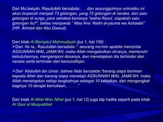 Dari Mu’awiyah, Rasulullah bersabda:. . .dan sesungguhnya ummatku ini
akan terpecah menjadi 73 golongan, yang 72 golongan di neraka, dan satu
golongan di surga, para sahabat bertanya “wahai Rasul, siapakah satu
golongan itu?”, beliau menjawab ” Maa Ana ‘Alaihi al-yauma wa Ashaabii”
(HR Ahmad dan Abu Dawud).
Dari kitab Al Bariqatul Mahmudiyah (juz 1, hal.156) :
Dari ‘Ali ra., Rasulullah bersabda :” seorang mu’min apabila mencintai
ASSUNNAH WAL JAMA’AH, maka Allah mengabulkan do’anya, memenuhi
kebutuhannya, mengampuni dosanya, dan menetapkan dia terhindar dari
neraka serta terhindar dari kemunafiqan.
Dari ‘Abdullah bin Umar, bahwa Nabi bersabda:”barang siapa beriman
kepada Allah dan barang siapa menetapi ASSUNNAH WAL JAMA’AH, maka
Allah menetapkan setiap langkahnya sebagai 10 kebaikan, dan mengangkat
baginya 10 derajat kemuliaan,. . . .”
Dari kitab Al Milal Wan Nihal (juz 1, hal.12) juga tdp hadits seperti pada kitab
Al Qaul al Musyaddad
 