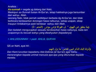 Analisis :
As-sunnah = segala yg datang dari Nabi,
Meskipun as-Sunnah bukan Al-Qur’an, tetapi hakikatnya juga bersumber
dari wahyu Allah.
seorang Nabi, tidak pernah sedikitpun berbeda dg Al-Qur’an, dan tidak
berbicara berdasarkan dorongan hawa nafsunya, setiap ucapan, sikap
maupun tindakannya pasti berdasar wahyu dari Allah.
: ‫)النجم‬ ‫يوحى‬ ‫وحي‬ ‫إل‬ ‫هو‬ ‫إن‬ * ‫الهوى‬ ‫عن‬ ‫ينطق‬ ‫وما‬3(
Dan tiadalah mengucapkan sesuatu berdasarkan hawa nafsunya, tiada lain
ucapannya itu kecuali wahyu yang diwahyukan (kepadanya)
> AHLUSSUNNAH = pasti AHLUL QUR’AN
QS an Nahl, ayat 44 :
‫إليهم‬ ‫نزل‬ ‫ما‬ ‫للناس‬ ‫لتبين‬ ‫الذكر‬ ‫إليك‬ ‫وأنزلنا‬
Dan Kami turunkan kepadamu Adz-Dzikraa (al Qur’an) agar kamu
menerangkan kepada ummat manusia apa-apa yang diturunkan kepada
mereka.
 