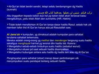 Al-Qur’an tidak berdiri sendiri, tetapi selalu berdampingan dg Hadits
(sunnah)
‫نسو وسنتي‬‫ا‬ ‫نسو‬‫ب‬‫نسو كتا‬‫ا‬‫نسو بعدهم‬ ‫نسو‬‫ا‬‫نسو تضلو‬‫ن‬‫نسو ل‬‫ن‬‫نسو شيئي‬ ‫نسو‬‫م‬‫نسو فيك‬‫ت‬‫ترك‬
Aku tinggalkan kepada kalian dua hal yg kalian tidak akan tersesat kalau
mengikutinya, yaitu kitab Allah dan sunnahku (HR. Hakim).
Tidak boleh menafsirkan Al Qur’an tanpa dasar hadits Rasul, sebab hak utk
memberi tafsir thd Al Qur’an hanya ada pd Rasulullah saw.
Al Jama’ah = kumpulan, yg dimaksud adalah kumpulan para sahabat
terutama sahabat terkemuka.
Mereka adalah orang-orang yg melihat dan mendengar langsung suatu hadits
sekaligus menghayati hal-hal yg tersirat dlm hadits tsb. Karena :
Mengetahui sebab-sebab timbulnya suatu hadits (asbabul wurud)
Mengatahui situasi pd saat sebuah hadits disampaikan
Mengetahui hubungan antara satu hadits dg hadits lain atau dg Al Qur’an
Penghayatan para sahabat (atsar) merup dasar pertimbangan utk
menyimpulkan suatu pendapat tentang sebuah hadits.
 