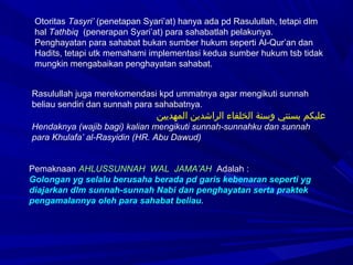 Otoritas Tasyri’ (penetapan Syari’at) hanya ada pd Rasulullah, tetapi dlm
hal Tathbiq (penerapan Syari’at) para sahabatlah pelakunya.
Penghayatan para sahabat bukan sumber hukum seperti Al-Qur’an dan
Hadits, tetapi utk memahami implementasi kedua sumber hukum tsb tidak
mungkin mengabaikan penghayatan sahabat.
Rasulullah juga merekomendasi kpd ummatnya agar mengikuti sunnah
beliau sendiri dan sunnah para sahabatnya.
 ‫نسو‬ ‫نسو‬‫ن‬‫نسو المهديي‬‫ن‬‫نسو الراشدي‬‫ء‬‫نسو الخلفا‬‫ة‬‫نسو وسن‬‫ي‬‫نسو بسنت‬‫م‬‫عليك‬
Hendaknya (wajib bagi) kalian mengikuti sunnah-sunnahku dan sunnah
para Khulafa’ al-Rasyidin (HR. Abu Dawud)
Pemaknaan AHLUSSUNNAH WAL JAMA’AH Adalah :
Golongan yg selalu berusaha berada pd garis kebenaran seperti yg
diajarkan dlm sunnah-sunnah Nabi dan penghayatan serta praktek
pengamalannya oleh para sahabat beliau.
 