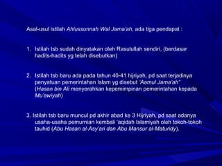 Asal-usul istilah Ahlussunnah Wal Jama’ah, ada tiga pendapat :
1. Istilah tsb sudah dinyatakan oleh Rasulullah sendiri, (berdasar
hadits-hadits yg telah disebutkan)
2. Istilah tsb baru ada pada tahun 40-41 hijriyah, pd saat terjadinya
penyatuan pemerintahan Islam yg disebut ‘Aamul Jama’ah”
(Hasan bin Ali menyerahkan kepemimpinan pemerintahan kepada
Mu’awiyah)
3. Istilah tsb baru muncul pd akhir abad ke 3 Hijriyah, pd saat adanya
usaha-usaha pemurnian kembali ‘aqidah Islamiyah oleh tokoh-tokoh
tauhid (Abu Hasan al-Asy’ari dan Abu Mansur al-Maturidy).
 