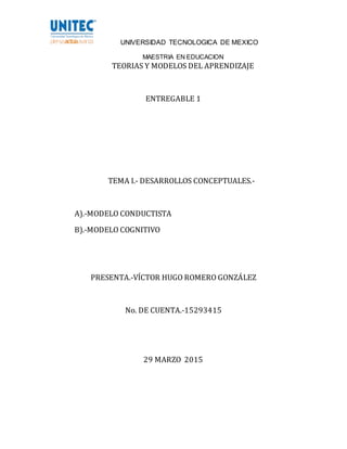 UNIVERSIDAD TECNOLOGICA DE MEXICO
MAESTRIA EN EDUCACION
TEORIAS Y MODELOS DEL APRENDIZAJE
ENTREGABLE 1
TEMA I.- DESARROLLOS CONCEPTUALES.-
A).-MODELO CONDUCTISTA
B).-MODELO COGNITIVO
PRESENTA.-VÍCTOR HUGO ROMERO GONZÁLEZ
No. DE CUENTA.-15293415
29 MARZO 2015
 