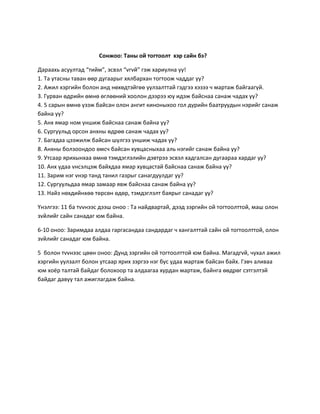 Сонжоо: Таны ой тогтоолт хэр сайн бэ?
Дараахь асуултад “тийм”, эсвэл “vгvй” гэж хариулна уу!
1. Та утасны таван өөр дугаарыг хялбархан тогтоож чаддаг уу?
2. Ажил хэргийн болон анд нөхөдтэйгөө уулзалттай гэдгээ хэзээ ч мартаж байгаагүй.
3. Гурван өдрийн өмнө өглөөний хоолон дээрээ юу идэж байснаа санаж чадах уу?
4. 5 сарын өмнө үзэж байсан олон ангит киноныхоо гол дүрийн баатруудын нэрийг санаж
байна уу?
5. Анх ямар ном уншиж байснаа санаж байна уу?
6. Сургуульд орсон анхны өдрөө санаж чадах уу?
7. Багадаа цээжилж байсан шулгээ уншиж чадах уу?
8. Анхны болзоондоо өмсч байсан хувцасныхаа аль нэгийг санаж байна уу?
9. Утсаар ярихынхаа өмнө тэмдэглэлийн дэвтрээ эсвэл хадгалсан дугаараа хардаг уу?
10. Анх удаа vнсэлцэж байхдаа ямар хувцастай байснаа санаж байна уу?
11. Зарим нэг vнэр танд танил газрыг санагдуулдаг уу?
12. Сургуульдаа ямар замаар явж байснаа санаж байна уу?
13. Найз нөхдийнхөө төрсөн өдөр, тэмдэглэлт баярыг санадаг уу?
Үнэлгээ: 11 ба тvvнээс дээш оноо : Та найдвартай, дээд зэргийн ой тогтоолттой, маш олон
зvйлийг сайн санадаг юм байна.
6-10 оноо: Заримдаа алдаа гаргасандаа сандардаг ч хангалттай сайн ой тогтоолттой, олон
зvйлийг санадаг юм байна.
5 болон тvvнээс цөөн оноо: Дунд зэргийн ой тогтоолттой юм байна. Магадгvй, чухал ажил
хэргийн уулзалт болон утсаар ярих зэргээ нэг бус удаа мартаж байсан байх. Гэвч аливаа
юм хоёр талтай байдаг болохоор та алдаагаа хурдан мартаж, байнга өөдрөг сэтгэлтэй
байдаг давуу тал ажиглагдаж байна.
 