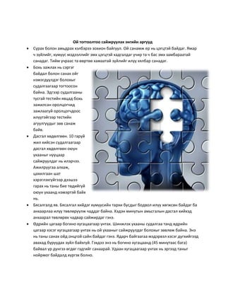 Ой тогтоолтоо сайжруулах энгийн аргууд
 Сурах болон амьдрах хэлбэрээ зохион байгуул. Ой санамж ер нь цэгцтэй байдаг. Ямар
ч зүйлийг, хүмүүс мэдээллийг эмх цэгцтэй хадгалдаг учир та ч бас эмх замбараатай
санадаг. Тийм учраас та өөртөө хамаатай зүйлийг илүү хялбар санадаг.
 Бохь зажлах нь сэргэг
байдал болон санах ойг
нэмэгдүүлдэг болохыг
судалгаагаар тогтоосон
байна. Эдгээр судалгааны
тусгай тестийн явцад бохь
зажилсан оролцогчид
зажлаагүй оролцогчдоос
илүүтэйгээр тестийн
агуулгуудыг зөв санаж
байв.
 Дасгал хөдөлгөөн. 10 гаруй
жил хийсэн судалгаагаар
дасгал хөдөлгөөн оюун
ухааныг нууцаар
сайжруулдаг нь илэрчээ.
Ажилруугаа алхаж,
цахилгаан шат
хэрэглэхгүйгээр дээшээ
гарах нь таны бие төдийгүй
оюун ухаанд нэмэртэй байх
нь.
 Бясалгалд яв. Бясалгал хийдэг хүмүүсийн тархи бусдыг бодвол илүү хөгжсөн байдаг ба
анхаарлаа илүү төвлөрүүлж чаддаг байна. Хэдэн минутын амьсгалын дасгал хийхэд
анхаарал төвлөрөх чадвар сайжирдаг гэнэ.
 Өдрийн цагаар богино хугацаагаар унтах. Шинжлэх ухааны судалгаа танд өдрийн
цагаар хэсэг хугацаагаар унтах нь ой ухааныг сайжруулдаг болохыг зөвлөж байна. Энэ
нь таны санах ойд онцгой сайн байдаг гэнэ. Ядарч байгаагаа мэдэрвэл хэсэг дугхийгээд
авахад буруудах зүйл байхгүй. Гэхдээ энэ нь богино хугацаанд (45 минутаас бага)
байвал үр дүнгээ өгдөг гэдгийг санаарай. Удаан хугацаагаар унтах нь эргээд таныг
нойрмог байдалд хүргэх болно.
 