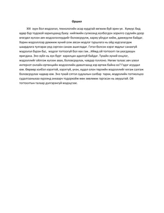 Оршил
ХХI зуун бол мэдээлэл, технологийн асар хурдтай хөгжиж буй эрин үе. Хүмүүс бид
өдөр бүр тодохой харилцаанд буюу нийгмийн сүлжээнд холбогдон зорилго сэдлийн доор
өгөгдөл хүлээн авч мэдээлэллүүдийг боловсруулж, хариу үйлдэл хийж, дамжуулж байдаг.
Харин мэдээллээр дамжиж хүний олж авсан мэдлэг туршлага нь ойд хадгалагдаж
шаардлага тулгарах үед сэргээн санаж ашигладаг. Гэтэл болсон хэрэг явдлыг санахгүй
мэдээлэл бүрэн бус, мэдлэг тогтоогүй бол яах гэж...Иймд ой тогтоолт гэх ухагдахуун
яригдана. Энэ зүйл нь хүн бүрт харилцан адилгүй байдаг. Тухайн хүний онцлог,
мэдээллийг ойлгож хүлээн авах, боловсруулах, чавдар голлоно. Нөгөө талаас авч үзвэл
интернэт онлайн ертөнцийн мэдээллийн давалгаанд хэр өртөж байна вэ? Гэдэг асуудал
юм. Өөрөөр хэлбэл хэрэгтэй, хэрэггүй, үнэн, худал олон төрлийн мэдээллийг ялгаж салгаж
боловсруулах чадвар юм. Энэ тухай сэтгэл судлалын салбар тархи, мэдрэлийн тогтиолцоо
судалгааныхаа хүрээнд анхаарч тодорхойж мөн зөвлөмж гаргасан нь авууштай. Ой
тогтоолтын талаар дэлгэрэнгүй мэдэцгээе.
 