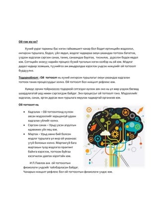 Ой гэж юу вэ?
Хүний уураг тархины бас нэгэн гайхамшигт чанар бол бодит ертөнцийн мэдээлэл,
өнгөрсөн туршлага, бодол, үйл явдал, мэдлэг чадвараа оюун ухаандаа тогтоон бататгах,
үлдээн хадгалах сэргээн санах, таних, санаандаа буулгах, төсөөлөх, дүрслэн бодох явдал
юм. Сэтгэцийн энэхүү нарийн процесс бүхий тусгалын нэгэн хэлбэр нь ой юм. Мэдлэг
дадал чадвар эзэмших, түүнийгээ аж амьдралдаа хэрэглэх үндсэн нөхцлийг ой тогтоолт
бүрдүүлнэ.
Тодорхойлолт : Ой тогтоолт нь хүний өнгөрсөн туршлагыг оюун ухаандаа хадгалан
тогтоох таних процессуудыг хэлнэ. Ой тогтоолт бол нөхцөлт рефлекс юм.
Хүмүүс орчин тойрноосоо тодорхой сэтгэгдэл хүлээн авч энэ нь ул мөр үлдээх бөгөөд
шаардлагатай үед нөхөн сэргээгдэж байдаг. Энэ процессыг ой тогтоолт гэнэ. Мэдээллийг
хадгалах, санах, эргэн дурсах мөн туршлага явуулах чадвартай организм юм.
Ой тогтоолт нь
 Хадгалах – Ой тогтоолтонд хүлээн
авсан мэдээллийг харьцангуй удаан
хадгалах үйлийг хэлнэ.
 Сэргээн санах – Урьд үзсэн агуулгын
идэвхжих үйл явц юм.
 Мартах – Урьд өмнө бий болсон
мэдлэг туршлага ул мөр ой ухаанаас
үгүй болохын хэлнэ. Мартахгүй бага
мартахын тулд мэдлэгээ практикт
байнга хэрэглэх, тогтоож буйгаа
хэсэгчилэн давтах хэрэгтэйн юм.
И.П.Павлов анх ой тогтоолтын
физиологи үндсийг тайлбарласан байдаг.
Чанарын нөхцөлт рефлекс бол ой тогтоолтын физиологи үндэс юм.
 