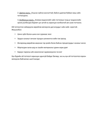 2. Давтах хууль - Уншсан зүйлээ хангалттай, байнга давтаж байвал маш сайн
тогтоогдоно.
3. Холбоосын хууль - Аливаа мэдээллийг сайн тогтоохын тулд уг мэдээллийн
орчин,холбогдох баримт цаг үетэй нь харилцан холбоотой авч үзэж тогтооно.
Ой тогтоолтоо сайжруулж өөрийгөө хөгжүүлэх дасгалуудыг сайн хийх хэрэгтэй .
Жишээлбэл:
 Шинэ зүйл болон шинэ хэл сурахаас эхэл
 Зүүдээ санахыг хичээж түүндээ шинжилгээ хийх гэж оролд
 Өнгөрсөнд өөрийгөө аваачиж тэр үеийн болж байсан процессуудыг санахыг хичээ
 Мартагдаж эхлэх үед нь тухайн материалыг дахин харж давт
 Баруун тархины үйл ажиллагааг идэвхижүүлэх гэх мэт
Хүн бүрийн ой тогтоолт харилцан адилгүй байдаг бөгөөд энэ нь хүн ой тогтоолтоо хэрхэн
хөгжүүлж байгаагаас шалтгаалдаг.
 