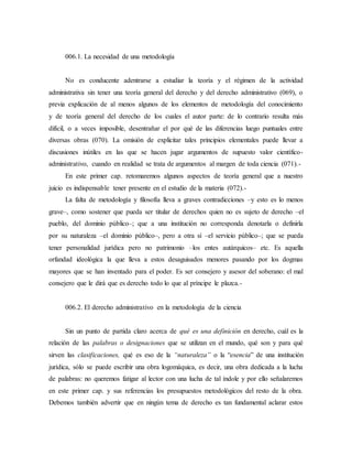 006.1. La necesidad de una metodología
No es conducente adentrarse a estudiar la teoría y el régimen de la actividad
administrativa sin tener una teoría general del derecho y del derecho administrativo (069), o
previa explicación de al menos algunos de los elementos de metodología del conocimiento
y de teoría general del derecho de los cuales el autor parte: de lo contrario resulta más
difícil, o a veces imposible, desentrañar el por qué de las diferencias luego puntuales entre
diversas obras (070). La omisión de explicitar tales principios elementales puede llevar a
discusiones inútiles en las que se hacen jugar argumentos de supuesto valor científico-
administrativo, cuando en realidad se trata de argumentos al margen de toda ciencia (071).-
En este primer cap. retomaremos algunos aspectos de teoría general que a nuestro
juicio es indispensable tener presente en el estudio de la materia (072).-
La falta de metodología y filosofía lleva a graves contradicciones –y esto es lo menos
grave–, como sostener que pueda ser titular de derechos quien no es sujeto de derecho –el
pueblo, del dominio público–; que a una institución no corresponda denotarla o definirla
por su naturaleza –el dominio público–, pero a otra sí –el servicio público–; que se pueda
tener personalidad jurídica pero no patrimonio –los entes autárquicos– etc. Es aquella
orfandad ideológica la que lleva a estos desaguisados menores pasando por los dogmas
mayores que se han inventado para el poder. Es ser consejero y asesor del soberano: el mal
consejero que le dirá que es derecho todo lo que al príncipe le plazca.-
006.2. El derecho administrativo en la metodología de la ciencia
Sin un punto de partida claro acerca de qué es una definición en derecho, cuál es la
relación de las palabras o designaciones que se utilizan en el mundo, qué son y para qué
sirven las clasificaciones, qué es eso de la “naturaleza” o la “esencia” de una institución
jurídica, sólo se puede escribir una obra logomáquica, es decir, una obra dedicada a la lucha
de palabras: no queremos fatigar al lector con una lucha de tal índole y por ello señalaremos
en este primer cap. y sus referencias los presupuestos metodológicos del resto de la obra.
Debemos también advertir que en ningún tema de derecho es tan fundamental aclarar estos
 