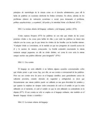 principios de metodología de la ciencia como en el derecho administrativo, pues allí la
lucha de palabras en ocasiones desborda los límites corrientes. En efecto, además de los
problemas clásicos de valoración económica o social, pesa demasiado el problema,
político–arquitectónico y coyuntural, del poder y la autoridad frente a la libertad (073).-
006.3. La textura abierta del lenguaje ordinario y del lenguaje jurídico (074)
Como expresa Hospers (075) las palabras no son más que rótulos de las cosas:
ponemos rótulos a las cosas para hablar de ellas y por ende las palabras no tienen más
relación con las cosas, que la que tienen los rótulos de las botellas con las botellas mismas.
“Cualquier rótulo es conveniente, en la medida en que nos pongamos de acuerdo acerca de
él y lo usemos de manera consecuente. La botella contendrá exactamente la misma
sustancia aunque peguemos en ella un rótulo distinto, así como la cosa sería la misma
aunque usemos una palabra diferente para designarla” (076).-
006.3.1. Uso común
El lenguaje no sería utilizable si no hubiera algunos acuerdos convencionales sobre
qué rótulos poner a qué cosas: hay, por ello, un uso común o convencional de las palabras.
Pero ese uso común sirve de poco en el lenguaje científico, pues generalmente carece de
suficiente precisión, estando afectado de vaguedad y ambigüedad, es decir que
frecuentemente una misma palabra puede ser utilizada en una gran diversidad de sentidos y
que quienes la emplean no siempre están conscientes de cuál es el sentido en que la están
utilizando en el momento, ni cuál el sentido en que la está utilizando su contendiente en la
disputa (077). El uso común no sólo se emplea en el lenguaje ordinario, sino también en el
llamado lenguaje técnico o científico.-
006.3.2. La textura abierta del lenguaje
 