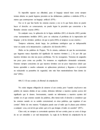 Es imposible superar esa dificultad, pues el lenguaje natural tiene como siempre
textura abierta: no puede lograrse precisión en las definiciones, palabras o símbolos (078), a
menos que construyamos un lenguaje artificial (079).-
Eso es lo que han hecho las ciencias exactas y eso es lo que hasta ahora no puede
hacer el derecho: en consecuencia, no puede lograr la precisión que caracteriza a las
llamadas ciencias exactas (080).-
En cualquier caso, la aplicación de la lógica simbólica (081) al derecho (082) permite
evitar razonamientos inválidos (083), pero no soluciona el problema de la imprecisión del
lenguaje y de los términos jurídicos de que se parte (084), ni tampoco su uso emotivo.-
Tampoco soluciona, desde luego, los problemas axiológicos que es indispensable
tener en cuenta en la interpretación y aplicación del derecho (085).-
Dicho en las palabras de Popper, “En la ciencia, cuidamos de que las aseveraciones
que hagamos nunca dependan del significado de nuestros términos […] Es por ello que
nuestros términos nos dan tan pocos problemas. No los recargamos. Tratamos de asignarles
tan poco peso como sea posible. No tomamos su «significado» demasiado seriamente.
Estamos siempre conscientes de que nuestros términos son un poco imprecisos (dado que
hemos aprendido a usarlos solamente en aplicaciones prácticas) y llegamos a la precisión
no reduciendo su penumbra de vaguedad, sino más bien manteniéndonos bien dentro de
ésta” (086).-
006.3.3. El uso común y la libertad de estipulación
No existe ninguna obligación de atenerse al uso común, pero “cuando empleamos una
palabra de manera distinta al uso común, debemos informar a nuestros oyentes acerca del
significado que le damos. Inversamente, cuando no informamos a nuestros oyentes del
sentido en el que estamos usando las palabras, ellos tienen todo el derecho a considerar que
las estamos usando en su sentido convencional; en otras palabras, que seguimos el uso
común”. Dicho de otra manera: “Cualquiera puede usar el ruido que le plazca para referirse
a cualquier cosa, con tal de que aclare qué es lo que designa el ruido en cuestión” (087).-
Claro está, no siempre es conveniente apartarse del uso común, pues se corre el riesgo
de no ser entendido o ser mal interpretado. La regla de la libertad de estipulación ha de
 