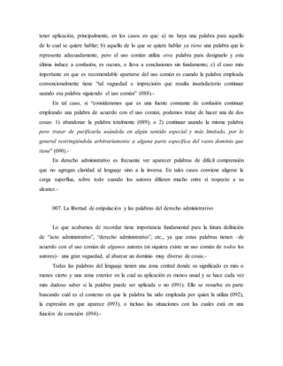 tener aplicación, principalmente, en los casos en que: a) no haya una palabra para aquello
de lo cual se quiere hablar; b) aquello de lo que se quiere hablar ya tiene una palabra que lo
representa adecuadamente, pero el uso común utiliza otra palabra para designarlo y esta
última induce a confusión, es oscura, o lleva a conclusiones sin fundamento; c) el caso más
importante en que es recomendable apartarse del uso común es cuando la palabra empleada
convencionalmente tiene “tal vaguedad e imprecisión que resulta insatisfactorio continuar
usando esa palabra siguiendo el uso común” (088).-
En tal caso, si “consideramos que es una fuente constante de confusión continuar
empleando una palabra de acuerdo con el uso común, podemos tratar de hacer una de dos
cosas: 1) abandonar la palabra totalmente (089); o 2) continuar usando la misma palabra
pero tratar de purificarla usándola en algún sentido especial y más limitado, por lo
general restringiéndola arbitrariamente a alguna parte específica del vasto dominio que
tiene” (090).-
En derecho administrativo es frecuente ver aparecer palabras de difícil comprensión
que no agregan claridad al lenguaje sino a la inversa. En tales casos conviene aligerar la
carga superflua, sobre todo cuando los autores difieren mucho entre sí respecto a su
alcance.-
007. La libertad de estipulación y las palabras del derecho administrativo
Lo que acabamos de recordar tiene importancia fundamental para la futura definición
de “acto administrativo”, “derecho administrativo”, etc., ya que estas palabras tienen –de
acuerdo con el uso común de algunos autores (ni siquiera existe un uso común de todos los
autores)– una gran vaguedad, al abarcar un dominio muy diverso de cosas.-
Todas las palabras del lenguaje tienen una zona central donde su significado es más o
menos cierto y una zona exterior en la cual su aplicación es menos usual y se hace cada vez
más dudoso saber si la palabra puede ser aplicada o no (091). Ello se resuelve en parte
buscando cuál es el contexto en que la palabra ha sido empleada por quien la utiliza (092),
la expresión en que aparece (093), o incluso las situaciones con las cuales está en una
función de conexión (094).-
 