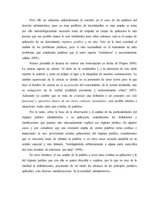 Pero ello no soluciona suficientemente la cuestión en el caso de las palabras del
derecho administrativo, pues su zona periférica de incertidumbre es muy amplia: se torna
por ello metodológicamente necesario tratar de estipular un campo de aplicación lo más
preciso que sea posible (nunca lo será totalmente) para saber entonces cuál es el campo de
aplicación de un determinado régimen jurídico y no otro. Esto no le dará exactitud al
análisis de los problemas jurídicos, pero sí más racionalidad en el tratamiento de tales
problemas que empleando palabras que el autor supone “verdaderas” o necesariamente
válidas (095).-
Séanos permitida la licencia de reiterar una transcripción ya hecha de Popper (096).
La ciencia supone no adorar “el ídolo de la certidumbre [...] la adoración de este ídolo
reprime la audacia y pone en peligro el rigor y la integridad de nuestras constataciones. La
opinión equivocada de la ciencia se detalla en su pretensión de tener razón: pues lo que
hace al hombre de ciencia no es su posesión del conocimiento, de la verdad irrefutable, sino
su indagación de la verdad [realidad] persistente y temerariamente crítica” (097).
Aclarando en cambio que se trata de estipular una definición o un concepto tan sólo
funcional y operativo dentro de un cierto contexto sistemático, será posible referirse a
situaciones reales antes que a luchas de palabras.-
Por lo tanto, sobre la base de la observación y el análisis de las particularidades del
régimen jurídico administrativo y su aplicación, estipularemos las definiciones y
clasificaciones que pueden más adecuadamente explicar ese régimen jurídico. En algunos
casos y por considerar que una extensión amplia de ciertas palabras torna confuso e
inadecuado su uso, provocando erradas aplicaciones del régimen jurídico, consideramos
que es necesario tratar de eliminar la palabra; o en otros casos acotarla usándola en un
sentido especial y más limitado, “restringiéndola arbitrariamente a alguna parte específica
del vasto dominio de referencia que tiene” (098).-
En otros términos, el uso amplio de la palabra a veces hace confusa su aplicación y la
del régimen jurídico que con ella se quiere describir o explicar, por lo que en aras de la
claridad la delimitaremos, precisando de tal modo los alcances de los principios jurídicos
aplicables a las diversas manifestaciones de la actividad administrativa.-
 
