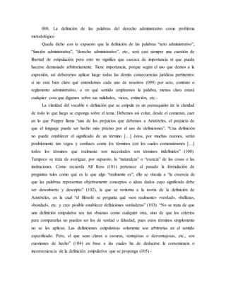 008. La definición de las palabras del derecho administrativo como problema
metodológico
Queda dicho con lo expuesto que la definición de las palabras “acto administrativo”,
“función administrativa”, “derecho administrativo”, etc., será casi siempre una cuestión de
libertad de estipulación: pero esto no significa que carezca de importancia ni que pueda
hacerse demasiado arbitrariamente. Tiene importancia, porque según el uso que demos a la
expresión, así deberemos aplicar luego todas las demás consecuencias jurídicas pertinentes:
si no está bien claro qué entendemos cada uno de nosotros (099) por acto, contrato o
reglamento administrativo, o en qué sentido empleamos la palabra, menos claro estará
cualquier cosa que digamos sobre sus nulidades, vicios, extinción, etc.-
La claridad del vocablo o definición que se estipule es un prerrequisito de la claridad
de todo lo que luego se exponga sobre el tema. Debemos así evitar, desde el comienzo, caer
en lo que Popper llama “uno de los prejuicios que debemos a Aristóteles, el prejuicio de
que el lenguaje puede ser hecho más preciso por el uso de definiciones”, “Una definición
no puede establecer el significado de un término […] éstos, por muchas razones, serán
posiblemente tan vagos y confusos como los términos con los cuales comenzáramos […]
todos los términos que realmente son necesitados son términos indefinidos” (100).
Tampoco se trata de averiguar, por supuesto, la “naturaleza” o “esencia” de las cosas o las
instituciones. Como recuerda Alf Ross (101) pertenece al pasado la formulación de
preguntas tales como qué es lo que algo “realmente es”; ello se vincula a “la creencia de
que las palabras representan objetivamente conceptos o ideas dados cuyo significado debe
ser descubierto y descripto” (102), la que se remonta a la teoría de la definición de
Aristóteles, en la cual “el filósofo se pregunta qué «son realmente» «verdad», «belleza»,
«bondad», etc. y cree posible establecer definiciones verdaderas” (103). “No se trata de que
una definición estipulativa sea tan «buena» como cualquier otra, sino de que los criterios
para compararlas no pueden ser los de verdad o falsedad, pues estos términos simplemente
no se les aplican. Las definiciones estipulativas solamente son arbitrarias en el sentido
especificado. Pero, el que sean claras u oscuras, ventajosas o desventajosas, etc., son
cuestiones de hecho” (104) en base a las cuales ha de deducirse la conveniencia o
inconveniencia de la definición estipulativa que se proponga (105).-
 