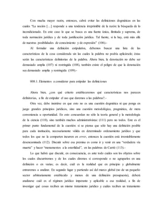 Con mucha mayor razón, entonces, cabrá evitar las definiciones dogmáticas en las
cuales “La noción […] responde a una tendencia irreprimible de la razón: la búsqueda de lo
incondicionado. En este caso lo que se busca es una fuente única, ilimitada y suprema, de
toda normación jurídica y de toda justificación jurídica. Tal fuente, si la hay, está más allá
de nuestras posibilidades de conocimiento y de expresión” (106).-
Al formular una definición estipulativa, debemos buscar una lista de las
características de la cosa considerada sin las cuales la palabra no podría aplicársele; éstas
serán las características definitorias de la palabra. Ahora bien, la denotación no debe ser
demasiado amplia (107) ni restringida (108), también existe el peligro de que la denotación
sea demasiado amplia y restringida (109).-
008.1. Elementos a considerar para estipular las definiciones
Ahora bien, ¿con qué criterio estableceremos qué características nos parecen
definitorias, a fin de estipular el uso que daremos a las palabras?.-
Otra vez, debe insistirse en que esto no es una cuestión dogmática ni que ponga en
juego grandes principios jurídicos, sino una cuestión metodológica, pragmática, de mera
conveniencia u oportunidad. En esto concuerdan no sólo la teoría general y la metodología
de la ciencia (110), sino también muchos administrativistas: (111) pero no todos. Este es el
primer punto fundamental de la cuestión: si se piensa que sólo hay una definición posible
para cada institución, necesariamente válida en determinado ordenamiento jurídico y que
todos los que no la comparten incurren en error, entonces la cuestión está irremisiblemente
desencaminada (112). Discutir sobre esa premisa es como ir y venir en una “verdadera vía
muerta” y hacer “monumentos a la esterilidad”, en las palabras de Carrió (113).-
Lo que habrá que discutir, en consecuencia, es ante todo cuáles son los objetos sobre
los cuales discurriremos y de los cuales diremos si corresponde o no agruparlos en una
definición o en varias; es decir, cuál es la realidad que en principio y globalmente
entraremos a analizar. En segundo lugar y partiendo así del marco global (no de un pequeño
sector arbitrariamente establecido y menos de una definición presupuesta), deberá
analizarse cuál es el régimen jurídico imperante y aplicable a esa realidad, a fin de
investigar qué cosas reciben un mismo tratamiento jurídico y cuáles reciben un tratamiento
 