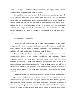 distinto. Si un grupo de cuestiones reciben sustancialmente igual régimen jurídico, entonces
será conveniente agruparlas en una misma definición.-
En este último punto estará el centro de la discusión; en determinar qué grupo de
hechos recibe qué trato sustancialmente igual de parte del derecho. Claro está, esto es lo
que el jurista está capacitado para hacer y esto es también lo que vale la pena discutir; pero
siempre teniendo en claro que una vez llegado el acuerdo sobre cuáles son las cosas o
asuntos que reciben cierto tratamiento jurídico, el agruparlos o no bajo determinada
definición será siempre cuestión de conveniencia, que sólo en términos de utilidad,
claridad, oportunidad, etc., puede ser discutida: no se podrá decir de ella que es verdadera o
falsa.-
008.2. Definición y clasificación
Lo antedicho debe repetirse en lo que se refiere a las clasificaciones de tipo jurídico,
que presentan los mismos caracteres metodológicos que las definiciones; en verdad, incluso
puede afirmarse que en materia de derecho administrativo, acto administrativo, etc., la
definición sólo puede resultar de una clasificación previa de objetos.-
Antes de analizar las relaciones entre una definición y una clasificación de los “actos
administrativos”, veamos en qué consiste, científicamente, una clasificación: “Cuando
empleamos palabras de clase, pues, agrupamos muchas cosas bajo una misma
denominación (asignamos el mismo rótulo impreso a muchas botellas) sobre la base de las
características que estas cosas tienen en común. Al usar la misma palabra para referirnos a
muchas cosas, tratamos a éstas (al menos por el momento) como si fuesen todas iguales e
ignoramos sus diferencias. En este hecho yacen las ventajas y desventajas de las palabras
de clase”.-
Posiblemente no hay dos cosas en el universo que sean exactamente iguales en todos
los aspectos. Por consiguiente, por semejantes que sean dos cosas, podemos usar las
características en que difieren como base para colocarlas en clases distintas; “podemos
elegir un criterio para la pertenencia a una clase tan detallado y específico que en todo el
universo no haya más que un miembro de cada clase. En la práctica no lo hacemos porque
entonces el lenguaje sería tan incómodo como lo sería si todas las palabras fueran nombres
 