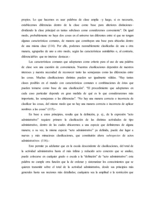 propios. Lo que hacemos es usar palabras de clase amplia –y luego, si es necesario,
establecemos diferencias dentro de la clase como base para ulteriores distinciones–
dividiendo la clase principal en tantas subclases como consideremos conveniente”. De igual
modo, probablemente no haya dos cosas en el universo tan diferentes entre sí que no tengan
algunas características comunes, de manera que constituyan una base para ubicarlas dentro
de una misma clase (114). Por ello, podemos razonablemente clasificarlas de una u otra
manera, agruparlas de uno u otro modo, según las características asimilables o, al contrario,
diferenciables que no interese destacar.-
Las características comunes que adoptamos como criterio para el uso de una palabra
de clase son una cuestión de conveniencia. Nuestras clasificaciones dependen de nuestros
intereses y nuestra necesidad de reconocer tanto las semejanzas como las diferencias entre
las cosas. Muchas clasificaciones distintas pueden ser igualmente válidas. “Hay tantas
clases posibles en el mundo con características comunes o combinaciones de éstas que
pueden tomarse como base de una clasificación”. “El procedimiento que adoptamos en
cada caso particular depende en gran medida de qué es lo que consideraremos más
importante, las semejanzas o las diferencias”. “No hay una manera correcta o incorrecta de
clasificar las cosas, del mismo modo que no hay una manera correcta o incorrecta de aplicar
nombres a las cosas” (115).-
En base a estos principios, resulta que la definición, p. ej., de la expresión “acto
administrativo” requiere primero la clasificación de las distintas actividades de tipo
administrativo, dentro de las cuales ubicaremos a una especie que definiremos de alguna
manera; a su vez, la misma especie “acto administrativo” ya definida, puede dar lugar a
nuevas y más minuciosas clasificaciones, que constituirán ahora subespecies de actos
administrativos (116).-
Esto permite ya adelantar que en la escala descendente de clasificaciones, del total de
la actividad administrativa hasta el más ínfimo y reducido acto concreto que se analice,
puede colocarse en cualquier grado o escala a la “definición” de “acto administrativo”: esta
palabra no cumple otra función que la de ordenar y sistematizar los conocimientos que se
quieren transmitir sobre el total de la actividad administrativa, desde sus principios más
generales hasta sus nociones más detalladas; cualquiera sea la amplitud o la restricción que
 