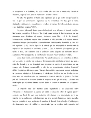 le otorguemos a la definición, de todos modos ella será más o menos útil, cómoda o
incómoda, según el caso, pero no “verdadera” o “falsa” (117).-
Por ello, “las palabras no tienen otro significado que el que se les da (por quien las
usa, o por las convenciones lingüísticas de la comunidad). No hay, por lo tanto,
significados «intrínsecos», «verdaderos» o «reales», al margen de toda estipulación expresa
o uso lingüístico aceptado” (118).-
Lo mismo vale, desde luego, para toda la ciencia y no sólo para el lenguaje científico.
Nuevamente en palabras de Popper, “La ciencia nunca persigue la ilusoria meta de que sus
respuestas sean definitivas, ni siquiera probables; antes bien […] la de descubrir
incesantemente problemas nuevos, más profundos y más generales y de sujetar nuestras
respuestas (siempre provisionales) a contrastaciones constantemente renovadas y cada vez
más rigurosas” (119), “en la lógica de la ciencia que he bosquejado es posible evitar el
empleo de los conceptos de verdadero y falso: [...] no es menester que digamos que una
teoría es falsa, sino solamente que la contradice cierto conjunto de enunciados básicos
aceptados”. “Por consiguiente, la corroboración no es un «valor veritativo»” (120).-
Como dice Carrió, concordantemente, “las clasificaciones no son verdaderas ni falsas,
son serviciales o inútiles: sus ventajas o desventajas están supeditadas al interés que guía a
quien las formula y a su fecundidad para presentar un campo de conocimiento de una
manera más fácilmente comprensible o más rica en consecuencias prácticas deseables”
(121). En palabras del mismo autor, “Siempre hay múltiples maneras de agrupar o clasificar
un campo de relaciones o de fenómenos; el criterio para decidirse por una de ellas no está
dado sino por consideraciones de conveniencia científica, didáctica o práctica. Decidirse
por una clasificación no es como preferir un mapa fiel a uno que no lo es […] es más bien
como optar por el sistema métrico decimal frente al sistema de medición de los ingleses”
(122).-
Lo expuesto tiene por finalidad quitar dogmatismo a las discusiones sobre
definiciones y clasificaciones y centrar el análisis y discusión sobre el régimen jurídico
concreto que habrá de regir cada institución: este régimen y su interpretación es lo que
importa, no las definiciones y clasificaciones que a su respecto hagamos, a menos que ellas
lleven a confusión o sean un intento de sacrificar la libertad frente al poder. Clasificaciones
sin demostrable valor de utilidad o conveniencia, que no explican nada operativo del
 