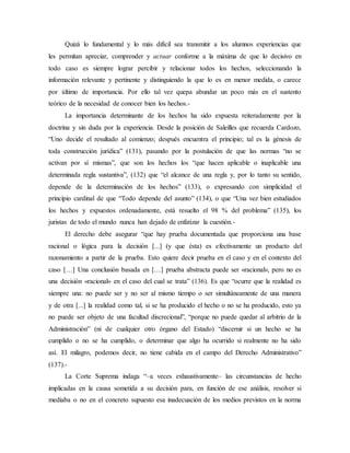 Quizá lo fundamental y lo más difícil sea transmitir a los alumnos experiencias que
les permitan apreciar, comprender y actuar conforme a la máxima de que lo decisivo en
todo caso es siempre lograr percibir y relacionar todos los hechos, seleccionando la
información relevante y pertinente y distinguiendo la que lo es en menor medida, o carece
por último de importancia. Por ello tal vez quepa abundar un poco más en el sustento
teórico de la necesidad de conocer bien los hechos.-
La importancia determinante de los hechos ha sido expuesta reiteradamente por la
doctrina y sin duda por la experiencia. Desde la posición de Saleilles que recuerda Cardozo,
“Uno decide el resultado al comienzo; después encuentra el principio; tal es la génesis de
toda construcción jurídica” (131), pasando por la postulación de que las normas “no se
activan por sí mismas”, que son los hechos los “que hacen aplicable o inaplicable una
determinada regla sustantiva”, (132) que “el alcance de una regla y, por lo tanto su sentido,
depende de la determinación de los hechos” (133), o expresando con simplicidad el
principio cardinal de que “Todo depende del asunto” (134), o que “Una vez bien estudiados
los hechos y expuestos ordenadamente, está resuelto el 98 % del problema” (135), los
juristas de todo el mundo nunca han dejado de enfatizar la cuestión.-
El derecho debe asegurar “que hay prueba documentada que proporciona una base
racional o lógica para la decisión [...] (y que ésta) es efectivamente un producto del
razonamiento a partir de la prueba. Esto quiere decir prueba en el caso y en el contexto del
caso […] Una conclusión basada en […] prueba abstracta puede ser «racional», pero no es
una decisión «racional» en el caso del cual se trata” (136). Es que “ocurre que la realidad es
siempre una: no puede ser y no ser al mismo tiempo o ser simultáneamente de una manera
y de otra [...] la realidad como tal, si se ha producido el hecho o no se ha producido, esto ya
no puede ser objeto de una facultad discrecional”, “porque no puede quedar al arbitrio de la
Administración” (ni de cualquier otro órgano del Estado) “discernir si un hecho se ha
cumplido o no se ha cumplido, o determinar que algo ha ocurrido si realmente no ha sido
así. El milagro, podemos decir, no tiene cabida en el campo del Derecho Administrativo”
(137).-
La Corte Suprema indaga “–a veces exhaustivamente– las circunstancias de hecho
implicadas en la causa sometida a su decisión para, en función de ese análisis, resolver si
mediaba o no en el concreto supuesto esa inadecuación de los medios previstos en la norma
 