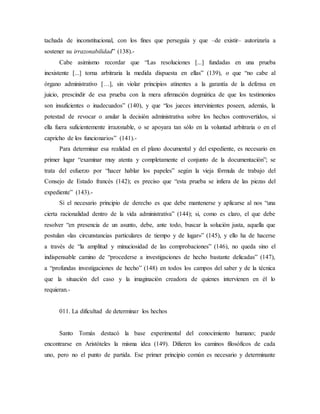 tachada de inconstitucional, con los fines que perseguía y que –de existir– autorizaría a
sostener su irrazonabilidad” (138).-
Cabe asimismo recordar que “Las resoluciones [...] fundadas en una prueba
inexistente [...] torna arbitraria la medida dispuesta en ellas” (139), o que “no cabe al
órgano administrativo […], sin violar principios atinentes a la garantía de la defensa en
juicio, prescindir de esa prueba con la mera afirmación dogmática de que los testimonios
son insuficientes o inadecuados” (140), y que “los jueces intervinientes poseen, además, la
potestad de revocar o anular la decisión administrativa sobre los hechos controvertidos, si
ella fuera suficientemente irrazonable, o se apoyara tan sólo en la voluntad arbitraria o en el
capricho de los funcionarios” (141).-
Para determinar esa realidad en el plano documental y del expediente, es necesario en
primer lugar “examinar muy atenta y completamente el conjunto de la documentación”; se
trata del esfuerzo por “hacer hablar los papeles” según la vieja fórmula de trabajo del
Consejo de Estado francés (142); es preciso que “esta prueba se infiera de las piezas del
expediente” (143).-
Si el necesario principio de derecho es que debe mantenerse y aplicarse al nos “una
cierta racionalidad dentro de la vida administrativa” (144); si, como es claro, el que debe
resolver “en presencia de un asunto, debe, ante todo, buscar la solución justa, aquella que
postulan «las circunstancias particulares de tiempo y de lugar»” (145), y ello ha de hacerse
a través de “la amplitud y minuciosidad de las comprobaciones” (146), no queda sino el
indispensable camino de “procederse a investigaciones de hecho bastante delicadas” (147),
a “profundas investigaciones de hecho” (148) en todos los campos del saber y de la técnica
que la situación del caso y la imaginación creadora de quienes intervienen en él lo
requieran.-
011. La dificultad de determinar los hechos
Santo Tomás destacó la base experimental del conocimiento humano; puede
encontrarse en Aristóteles la misma idea (149). Difieren los caminos filosóficos de cada
uno, pero no el punto de partida. Ese primer principio común es necesario y determinante
 