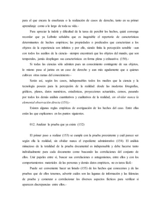 para el que encara la enseñanza o la realización de casos de derecho, tanto en su primer
aprendizaje como a lo largo de toda su vida.-
Para apreciar la índole y dificultad de la tarea de percibir los hechos, quizá convenga
recordar que ya Leibnitz señalaba que es inagotable el repertorio de características
determinantes de hechos empíricos; las propiedades o predicados que caracterizan a los
objetos de la experiencia son infinitos y por ello, siendo finita la percepción sensible –aun
con todos los auxilios de la ciencia– siempre encontrará que los objetos del mundo, que son
temporales, jamás despliegan sus características en forma plena y exhaustiva (150).-
Si todas las ciencias sólo admiten pues un conocimiento contingente de sus objetos,
lo mismo pasa al jurista en un caso de derecho y aun más agudamente que a quienes
cultivan otras ramas del conocimiento.-
Serán así, según los casos, indispensables todos los medios que la ciencia y la
tecnología poseen para la percepción de la realidad: desde las modestas fotografías,
gráficos, planos, datos numéricos, estadísticas, proyecciones actuariales, censos, pasando
por todos los demás análisis cuantitativos y cualitativos de la realidad, sin olvidar nunca la
elemental observación directa (151).-
Existen algunas reglas empíricas de averiguación de los hechos del caso. Entre ellas
están las que explicamos en los puntos siguientes.
012. Analizar la prueba que ya existe (152)
El primer paso a realizar (153) se cumple con la prueba preexistente y cuál parece ser
según ella la realidad, sin olvidar nunca el expediente administrativo (154). El análisis
minucioso de la totalidad de la prueba documental es indispensable y debe hacerse tanto
individualmente para cada documento como buscando las correlaciones del conjunto de
ellos. Unir papeles entre sí, buscar sus correlaciones o antagonismos, entre ellos y con los
comportamientos materiales de las personas y demás datos empíricos, no es tarea fácil.-
Puede ser conveniente hacer un listado (155) de los hechos que conocemos y de las
pruebas que de ellos tenemos, advertir cuáles son las lagunas de información y las falencias
de prueba y comenzar a correlacionar los diversos aspectos fácticos para verificar si
aparecen discrepancias entre ellos.-
 