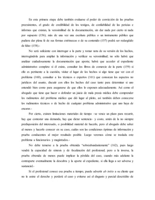 En esta primera etapa debe también evaluarse el poder de convicción de las pruebas
preexistentes, el grado de credibilidad de los testigos, de confiabilidad de las pericias e
informes que existan, la verosimilitud de la documentación, sin dar nada por cierto ni nada
por supuesto (156); más de una vez una escritura pública o un instrumento público que
pudiera dar plena fe de sus formas extrínsecas o de su contenido (157) podrá ser redargüido
de falso (158).-
No será suficiente con interrogar a la parte y tomar nota de su versión de los hechos,
interrogándola para ampliar la información y verificar su verosimilitud; no sólo habrá que
analizar cuidadosamente la documentación que aporta; habrá que acceder al expediente
administrativo completo si él existe, consultar los libros de comercio de la parte (159) si
ello es pertinente a la cuestión, visitar el lugar de los hechos si algo tiene que ver con el
problema (160), consultar a los técnicos o expertos (161) que conozcan los aspectos no
jurídicos del asunto, discutir con ellos los hechos del caso tanto para determinar si uno
entendió bien como para asegurarse de que ellos lo exponen adecuadamente. Así como el
abogado que tiene que hacer o defender un juicio de mala praxis médica debe comprender
los rudimentos del problema médico que dió lugar al pleito, así también deben conocerse
los rudimentos técnicos o de hecho de cualquier problema administrativo que uno haya de
encarar.-
Por cierto, existen limitaciones materiales de tiempo –se vence un plazo para recurrir,
hay que contestar una demanda, hay que dictar sentencia– y costo, amén de la no siempre
predisposición del interesado, o posibilidad material de hacerlo, pero el abogado debe saber
al menos y hacerlo conocer en su caso, cuáles son las condiciones óptimas de información y
prueba conducentes al mejor resultado posible. Luego veremos cómo se traslada este
problema a funcionarios y magistrados.-
No debe temerse a la prueba obtenida “sobreabundantemente” (162), pues luego
vendrá la capacidad de síntesis y de focalización del profesional; pero a la inversa, la
prueba obtenida de menos puede implicar la pérdida del caso, cuando más adelante la
contraparte eventualmente la descubra y la aporte al expediente, si ella llega a ser adversa y
sustancial.-
Si el profesional conoce esa prueba a tiempo, puede advertir ab initio a su cliente que
no le asiste el derecho y perderá el caso y evitarse así el disgusto y parcial descrédito de
 