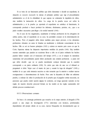Si se trata de un funcionario público que debe dictaminar o decidir un expediente, la
situación es mutatis mutandis la misma: el principio jurídico que rige el procedimiento
administrativo es el de la oficialidad, lo que supone no solamente la impulsión de oficio,
sino también la instrucción de oficio. La carga de la prueba recae así sobre la
administración y si la prueba ya aportada al expediente no satisface al funcionario, le
corresponde producir o hacer producir los informes, dictámenes, pericias, etc., que a su
juicio resulten necesarios para llegar a la verdad material (164).-
En el caso de los magistrados, usualmente el trabajo probatorio de los abogados de
ambas partes, más el expediente en su caso, ha permitido avanzar en la determinación de
los hechos. Pero el juzgador debe dictar medidas para mejor proveer, si los elementos
probatorios obrantes en autos le brindan un insuficiente o deficiente conocimiento de los
hechos. Ello es así en buenos principios (165) y existen en nuestro país casos en que la
Corte Suprema misma ha dispuesto importantes medidas de prueba (166). Hay también
razones materiales que pueden en ocasiones llevar a ello: en el juicio ordinario los hechos
pueden haber variado con el transcurso del tiempo (167), y en el amparo la naturaleza
sumarísima del procedimiento puede haber producido una omisión probatoria –a juicio del
que debe decidir– que no se pueda moralmente soslayar diciendo que la cuestión
corresponde a un juicio ordinario (168). Es cierto que más de una vez el tribunal se
preguntará si debe “dejar caer el manto de juez y asumir la toga de abogado” (169) y
también lo es que cada instancia sucesiva es más renuente que la anterior a realizar nuevas
averiguaciones o determinaciones de hecho. Pero ante la disyuntiva de fallar sin suficiente
prueba, u ordenar de oficio la producción de la prueba que el juzgador estime necesaria, no
pareciera que pueda existir opción alguna: lo contrario, así tenga aparente sustento en las
reglas de nuestro derecho procesal formal, no las tendrá en las reglas sustanciales del
debido proceso constitucional.-
013.3. Observaciones comunes
En base a la estrategia probatoria que resuelva en la etapa anterior, el abogado (170)
pasará a una etapa de investigación (171): entrevistas con técnicos, profesionales
dependientes del propio cliente en su caso, nuevas búsquedas de documentación que se
 