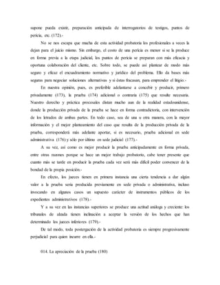supone pueda existir, preparación anticipada de interrogatorios de testigos, puntos de
pericia, etc. (172).-
No se nos escapa que mucha de esta actividad probatoria los profesionales a veces la
dejan para el juicio mismo. Sin embargo, el costo de una pericia es menor si se la produce
en forma previa a la etapa judicial, los puntos de pericia se preparan con más eficacia y
oportuna colaboración del cliente, etc. Sobre todo, se puede así plantear de modo más
seguro y eficaz el encuadramiento normativo y jurídico del problema. Ello da bases más
seguras para negociar soluciones alternativas y si éstas fracasan, para emprender el litigio.-
En nuestra opinión, pues, es preferible adelantarse a concebir y producir, primero
privadamente (173), la prueba (174) adicional o contraria (175) que resulte necesaria.
Nuestro derecho y práctica procesales distan mucho aun de la realidad estadounidense,
donde la producción privada de la prueba se hace en forma contradictoria, con intervención
de los letrados de ambas partes. En todo caso, sea de una u otra manera, con la mayor
información y el mejor planteamiento del caso que resulta de la producción privada de la
prueba, corresponderá más adelante aportar, si es necesario, prueba adicional en sede
administrativa (176) y sólo por último en sede judicial (177).-
A su vez, así como es mejor producir la prueba anticipadamente en forma privada,
entre otras razones porque se hace un mejor trabajo probatorio, cabe tener presente que
cuanto más se tarde en producir la prueba cada vez será más difícil poder convencer de la
bondad de la propia posición.-
En efecto, los jueces tienen en primera instancia una cierta tendencia a dar algún
valor a la prueba seria producida previamente en sede privada o administrativa, incluso
invocando en algunos casos un supuesto carácter de instrumentos públicos de los
expedientes administrativos (178).-
Y a su vez en las instancias superiores se produce una actitud análoga y creciente: los
tribunales de alzada tienen inclinación a aceptar la versión de los hechos que han
determinado los jueces inferiores (179).-
De tal modo, toda postergación de la actividad probatoria es siempre progresivamente
perjudicial para quien incurre en ella.-
014. La apreciación de la prueba (180)
 