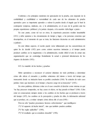 Conforme a los principios modernos de apreciación de la prueba, esto depende de la
confiabilidad y credibilidad o verosimilitud de cada uno de los elementos de prueba
aportados: pero es importante aprender a valorar la prueba desde el ángulo que lo hará la
contraparte (empresa, sindicato, etc. o la administración, en el caso de la gestión ante las
propias reparticiones públicas) y la justicia después, si la cuestión debe llegar a juicio.-
En este punto, como tal vez en otros, la experiencia pareciera resultar insustituible
(181) y debe ajustarse a las circunstancias de tiempo y lugar, a las personas concretas que
desempeñan, en el momento de que se trata, las funciones decisorias en sede administrativa
o judicial.-
En este último aspecto, el escrito puede verse influenciado por las características de
quien ha de decidir (182) pero como existen sucesivas instancias y el tiempo puede
producir cambios en la magistratura o la administración, resulta difícil el arte de armar una
argumentación que no contradiga frontalmente la actual o potencial idiosincracia de los
órganos de decisión (183).-
015. Lo mutable de los hechos y pruebas
Debe aprenderse a reconocer el carácter dinámico de todo problema y determinar
cómo ello afecta el encuadre y posibles soluciones del mismo a través del tiempo que
transcurrirá desde su iniciación hasta su posible conclusión (184): “la solución de todo caso
jurídico tiene que insertarse en el tiempo y hacerse cargo de su transcurso” (185).-
En otras palabras, debemos evitar en el caso concebir al derecho como sistema en que
“no hay procesos temporales, no hay causa ni efecto, no hay pasado ni futuro” (186). Cabe
estar en consecuencia siempre atento a los cambios en los hechos que se producen a través
del tiempo (187), los cambios en la percepción y prueba de ellos, la información adicional
que se produce, etc. y evaluar siempre cómo afecta ello el caso (188).-
Pero no sólo “pueden presentarse factores sobrevinientes” que modifiquen:
1*) “el supuesto de hecho inicial”, sino que también pueden cambiar;
2*) “las reglas aplicables” (189);
3*) “el resultado que se considera deseable” (190);
 