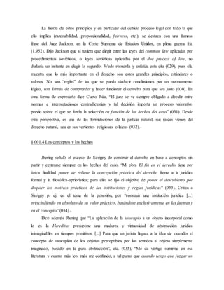 La fuerza de estos principios y en particular del debido proceso legal con todo lo que
ello implica (razonabilidad, proporcionalidad, fairness, etc.), se destaca con una famosa
frase del Juez Jackson, en la Corte Suprema de Estados Unidos, en plena guerra fría
(1.952). Dijo Jackson que si tuviera que elegir entre las leyes del common law aplicadas por
procedimientos soviéticos, o leyes soviéticas aplicadas por el due process of law, no
dudaría un instante en elegir lo segundo. Wade recuerda y enfatiza esta cita (029), pues ella
muestra que lo más importante en el derecho son estos grandes principios, estándares o
valores. No son “reglas” de las que se pueda deducir conclusiones por un razonamiento
lógico, son formas de comprender y hacer funcionar el derecho para que sea justo (030). En
otra forma de expresarlo dice Cueto Rúa, “El juez se ve siempre obligado a decidir entre
normas e interpretaciones contradictorias y tal decisión importa un proceso valorativo
previo sobre el que se funda la selección en función de los hechos del caso” (031). Desde
otra perspectiva, es una de las formulaciones de la justicia natural; sus raíces vienen del
derecho natural, sea en sus vertientes religiosas o laicas (032).-
§ 001.4 Los conceptos y los hechos
Jhering señaló el exceso de Savigny de construir el derecho en base a conceptos sin
partir y centrarse siempre en los hechos del caso. “Mi obra El fin en el derecho tiene por
única finalidad poner de relieve la concepción práctica del derecho frente a la jurídica
formal y la filosófica-apriorística; para ello, se fijó el objetivo de poner al descubierto por
doquier los motivos prácticos de las instituciones y reglas jurídicas” (033). Critica a
Savigny p. ej. en el tema de la posesión, por “construir una institución jurídica [...]
prescindiendo en absoluto de su valor práctico, basándose exclusivamente en las fuentes y
en el concepto” (034).-
Dice además Jhering que “La aplicación de la usucapio a un objeto incorporal como
lo es la Hereditas presupone una madurez y virtuosidad de abstracción jurídica
inimaginables en tiempos primitivos. [...] Para que un jurista llegara a la idea de extender el
concepto de usucapión de los objetos perceptibles por los sentidos al objeto simplemente
imaginado, basado en la pura abstracción”, etc. (035), “Me da vértigo sumirme en esa
literatura y cuanto más leo, más me confundo, a tal punto que cuando tengo que juzgar un
 