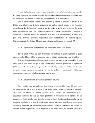 Se trata de la adecuada percepción de la realidad en la cual el acto se inserta, o sea, de
la “causa” o motivo que el acto tiene en dicha realidad, independientemente de cuáles sean
sus expresiones de razones, o invocación de argumentos en la motivación.-
Esto es absolutamente esencial para entender y aplicar el derecho: si uno lee Cine
Callao y no advierte que la Corte no percibió los hechos, erra el camino; si lee Chocobar
creyendo que los fundamentos expuestos son los reales y no los que recogieron día a día
todos los diarios del país (196), también se equivoca; lo mismo con Marbury v. Madison si
desconoce el contexto político, no explicado en el fallo y así sucesivamente; lo mismo vale
para leyes, decretos, sentencias, reglamentos, actos administrativos de cualquier especie.
Quien no entendió los hechos del caso, nada entenderá del derecho en el caso (197).-
016.3. La presunción de legitimidad del acto administrativo y la prueba
Hay un error político de gran persistencia: la tendencia a creer ciegamente a quien
ejerce el poder. Ello es válido no solamente para lo político sino también para lo jurídico.-
Debe por lo tanto evitarse el error común de creer que todo lo que la autoridad dice es
cierto, por el solo hecho de que lo diga, confundiendo entonces presunción de legitimidad
(198) con verdad lisa y llana, lo que resulta no sólo lógicamente insostenible sino también
un error político sustancial en materia de derecho político y administrativo (199), que
pagamos caro en una sociedad perneada de autoritarismo.-
016.4. La razonabilidad de todos los elementos en juego
Debe también muy especialmente determinarse la razonabilidad tanto del acto como
de las normas en que el acto se funda, o que aplica (200) y de los hechos que lo sustentan.
Todo ello, sin incurrir en falacias formales o no formales del razonamiento (201),
detectando asimismo las que se hayan producido o produzcan en el decurso de las
actuaciones. En tal sentido, cabe también recordar a Santo Tomás cuando enseñaba que no
se razona con la fe, ni se tiene fe con la razón, axioma que puede extenderse a los aspectos
emotivos y racionales que cada caso pueda contener. El manejo racional de las pruebas de
carácter emotivo es pues uno de los requisitos de un análisis eficaz del problema (202). Por
 